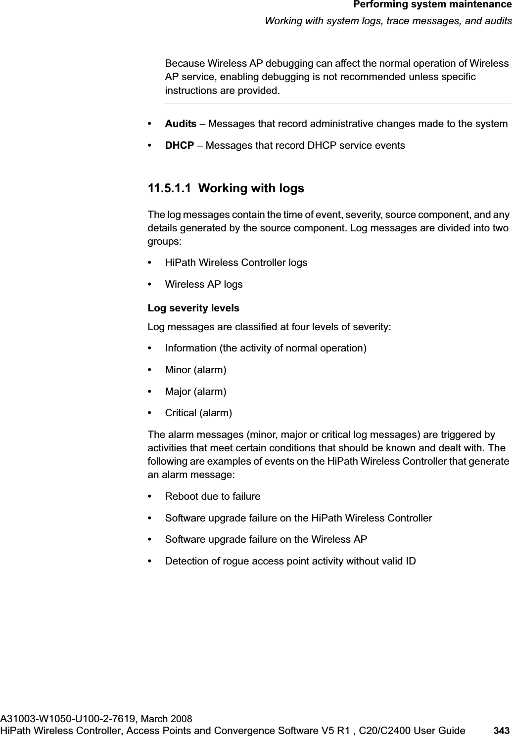 hwc_ongoing.fmPerforming system maintenanceWorking with system logs, trace messages, and auditsA31003-W1050-U100-2-7619, March 2008HiPath Wireless Controller, Access Points and Convergence Software V5 R1 , C20/C2400 User Guide 343 Because Wireless AP debugging can affect the normal operation of Wireless AP service, enabling debugging is not recommended unless specific instructions are provided.• Audits – Messages that record administrative changes made to the system •DHCP – Messages that record DHCP service events11.5.1.1 Working with logsThe log messages contain the time of event, severity, source component, and any details generated by the source component. Log messages are divided into two groups:•HiPath Wireless Controller logs•Wireless AP logsLog severity levelsLog messages are classified at four levels of severity:•Information (the activity of normal operation)•Minor (alarm)•Major (alarm)•Critical (alarm)The alarm messages (minor, major or critical log messages) are triggered by activities that meet certain conditions that should be known and dealt with. The following are examples of events on the HiPath Wireless Controller that generate an alarm message:•Reboot due to failure•Software upgrade failure on the HiPath Wireless Controller•Software upgrade failure on the Wireless AP•Detection of rogue access point activity without valid ID