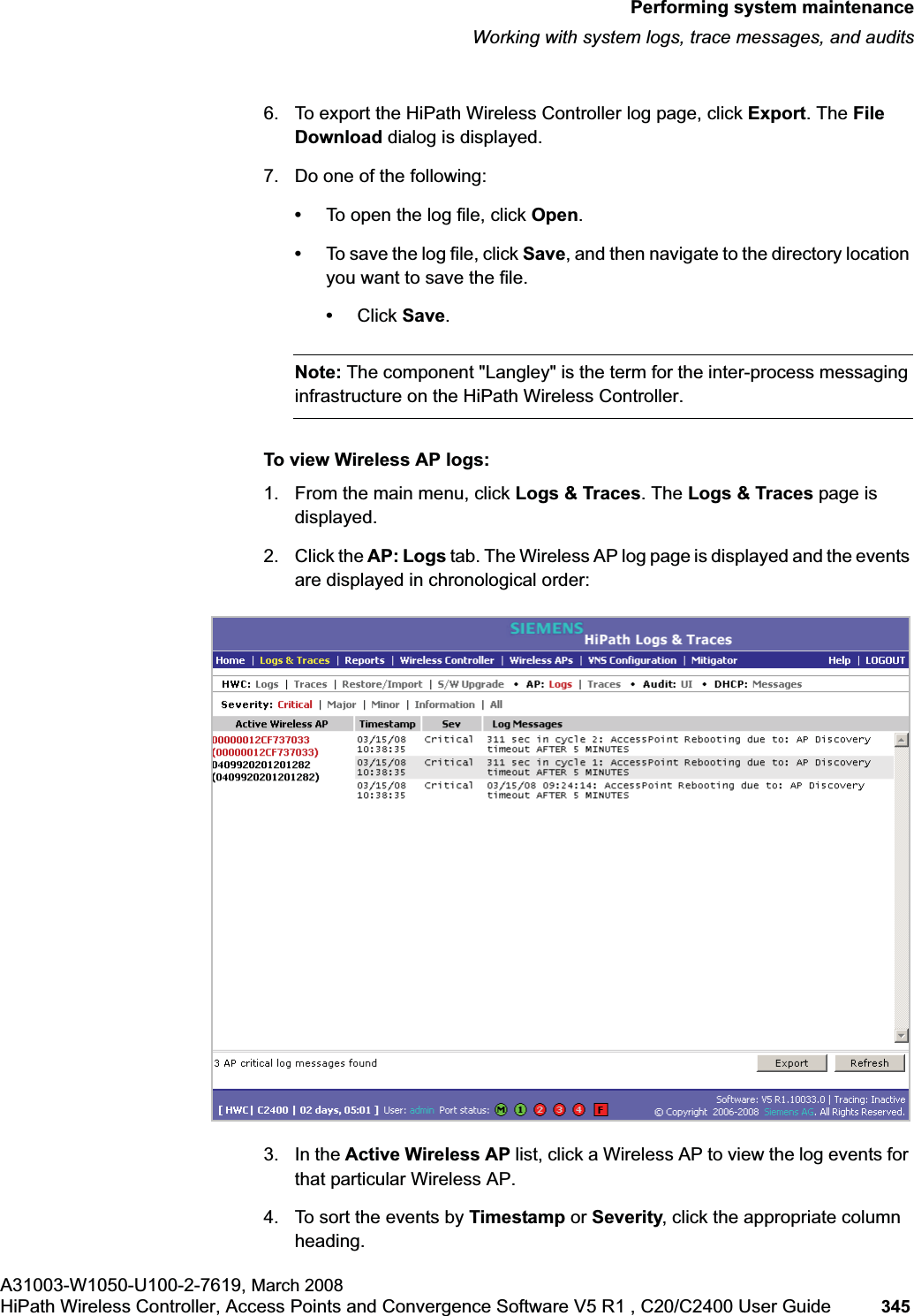 hwc_ongoing.fmPerforming system maintenanceWorking with system logs, trace messages, and auditsA31003-W1050-U100-2-7619, March 2008HiPath Wireless Controller, Access Points and Convergence Software V5 R1 , C20/C2400 User Guide 345 6. To export the HiPath Wireless Controller log page, click Export. The FileDownload dialog is displayed.7. Do one of the following:•To open the log file, click Open.•To save the log file, click Save, and then navigate to the directory location you want to save the file. •Click Save.Note: The component "Langley" is the term for the inter-process messaging infrastructure on the HiPath Wireless Controller.To view Wireless AP logs:1. From the main menu, click Logs & Traces. The Logs & Traces page is displayed.2. Click the AP: Logs tab. The Wireless AP log page is displayed and the events are displayed in chronological order: 3. In the Active Wireless AP list, click a Wireless AP to view the log events for that particular Wireless AP. 4. To sort the events by Timestamp or Severity, click the appropriate column heading.