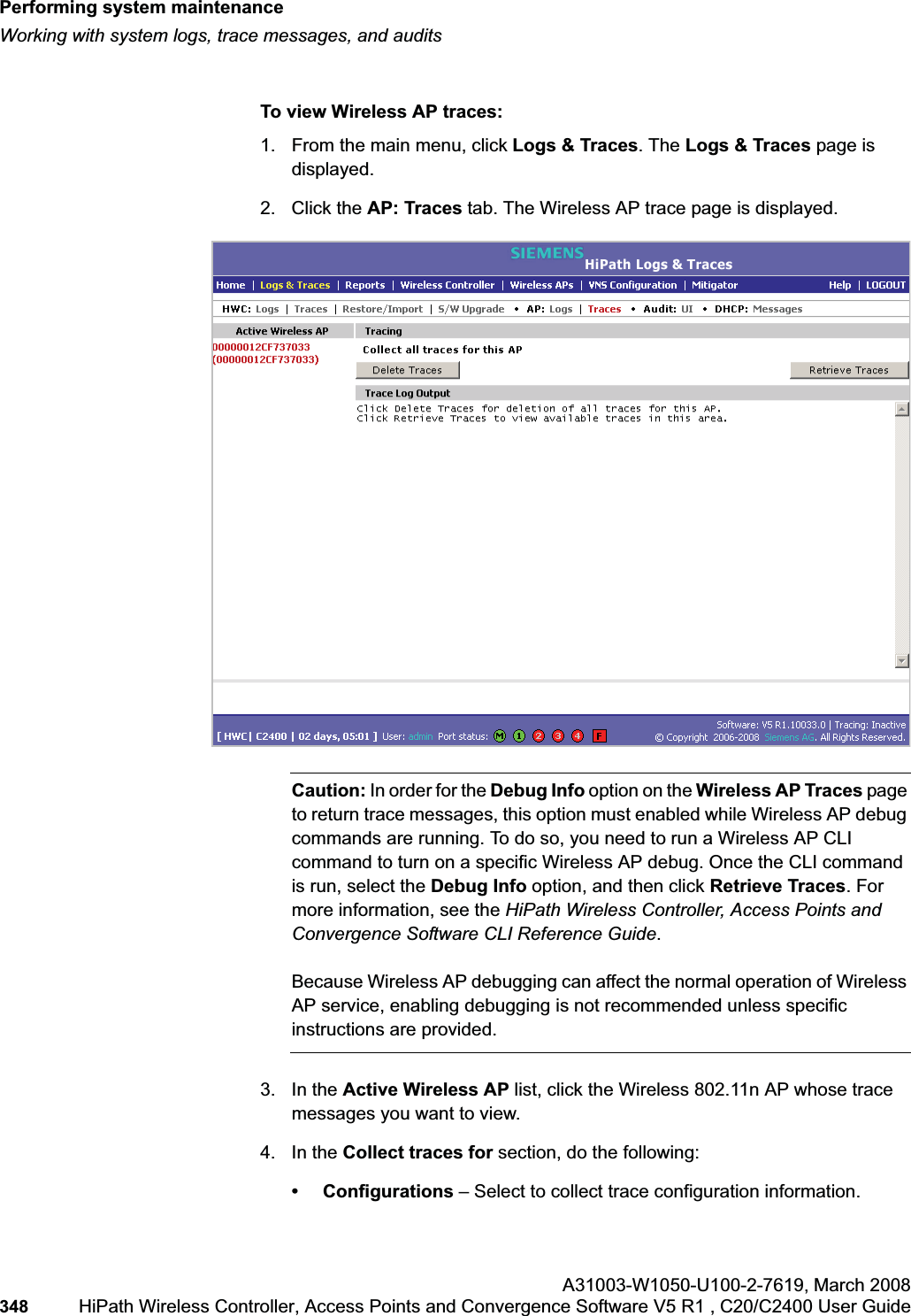 Performing system maintenancehwc_ongoing.fmWorking with system logs, trace messages, and auditsA31003-W1050-U100-2-7619,March 2008348 HiPath Wireless Controller, Access Points and Convergence Software V5 R1 , C20/C2400 User Guide To view Wireless AP traces:1. From the main menu, click Logs & Traces. The Logs & Traces page is displayed.2. Click the AP: Traces tab. The Wireless AP trace page is displayed.Caution: In order for the Debug Info option on the Wireless AP Traces page to return trace messages, this option must enabled while Wireless AP debug commands are running. To do so, you need to run a Wireless AP CLI command to turn on a specific Wireless AP debug. Once the CLI command is run, select the Debug Info option, and then click Retrieve Traces. For more information, see the HiPath Wireless Controller, Access Points and Convergence Software CLI Reference Guide.Because Wireless AP debugging can affect the normal operation of Wireless AP service, enabling debugging is not recommended unless specific instructions are provided.3. In the Active Wireless AP list, click the Wireless 802.11n AP whose trace messages you want to view.4. In the Collect traces for section, do the following: • Configurations – Select to collect trace configuration information.