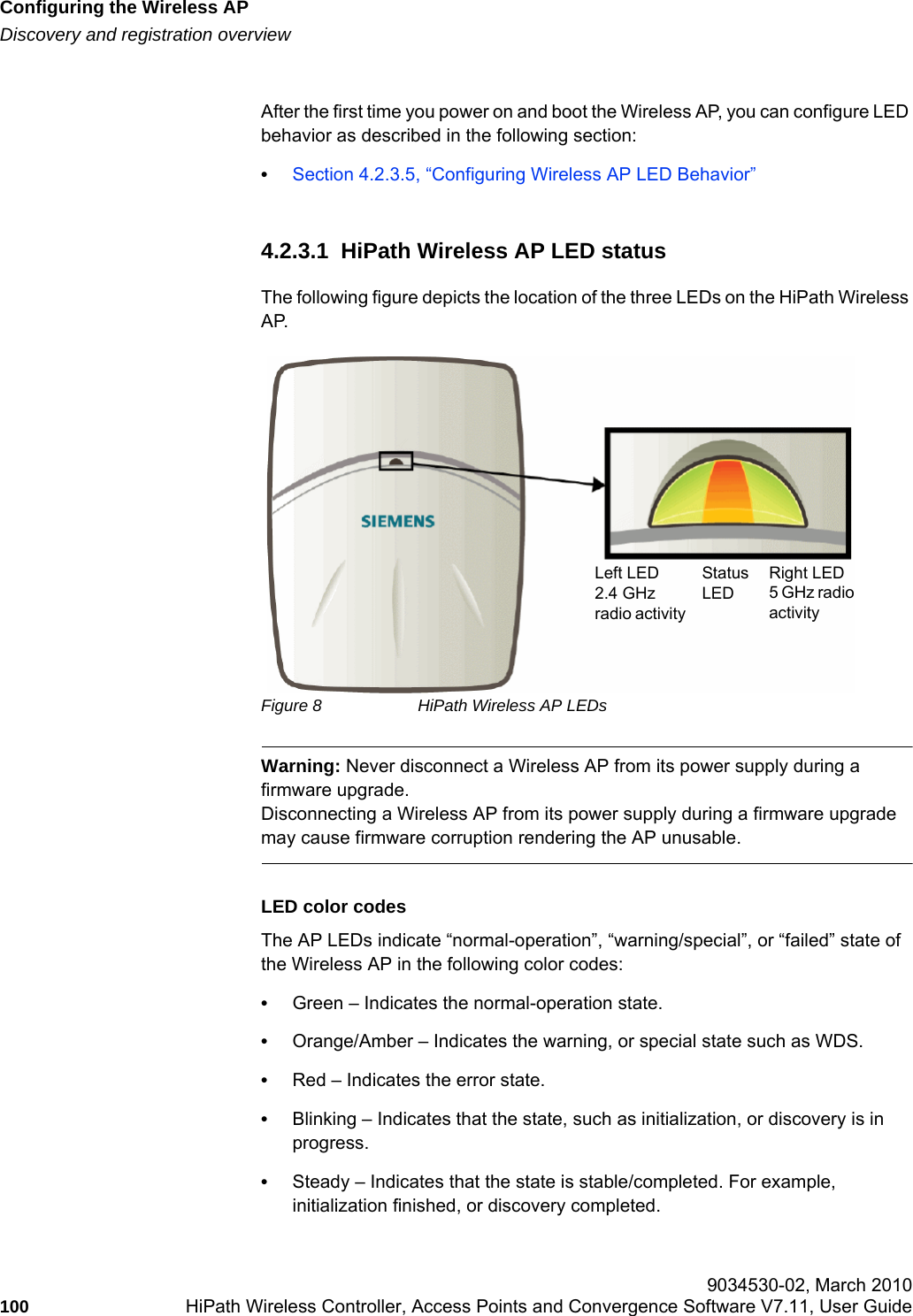 Configuring the Wireless APhwc_apstartup.fmDiscovery and registration overview 9034530-02, March 2010100 HiPath Wireless Controller, Access Points and Convergence Software V7.11, User Guide        After the first time you power on and boot the Wireless AP, you can configure LED behavior as described in the following section:•Section 4.2.3.5, “Configuring Wireless AP LED Behavior”4.2.3.1  HiPath Wireless AP LED statusThe following figure depicts the location of the three LEDs on the HiPath Wireless AP.Figure 8 HiPath Wireless AP LEDsWarning: Never disconnect a Wireless AP from its power supply during a firmware upgrade.Disconnecting a Wireless AP from its power supply during a firmware upgrade may cause firmware corruption rendering the AP unusable.LED color codesThe AP LEDs indicate “normal-operation”, “warning/special”, or “failed” state of the Wireless AP in the following color codes:•Green – Indicates the normal-operation state.•Orange/Amber – Indicates the warning, or special state such as WDS. •Red – Indicates the error state.•Blinking – Indicates that the state, such as initialization, or discovery is in progress.•Steady – Indicates that the state is stable/completed. For example, initialization finished, or discovery completed.Left LED 2.4 GHz radio activityRight LED5 GHz radio activityStatusLED