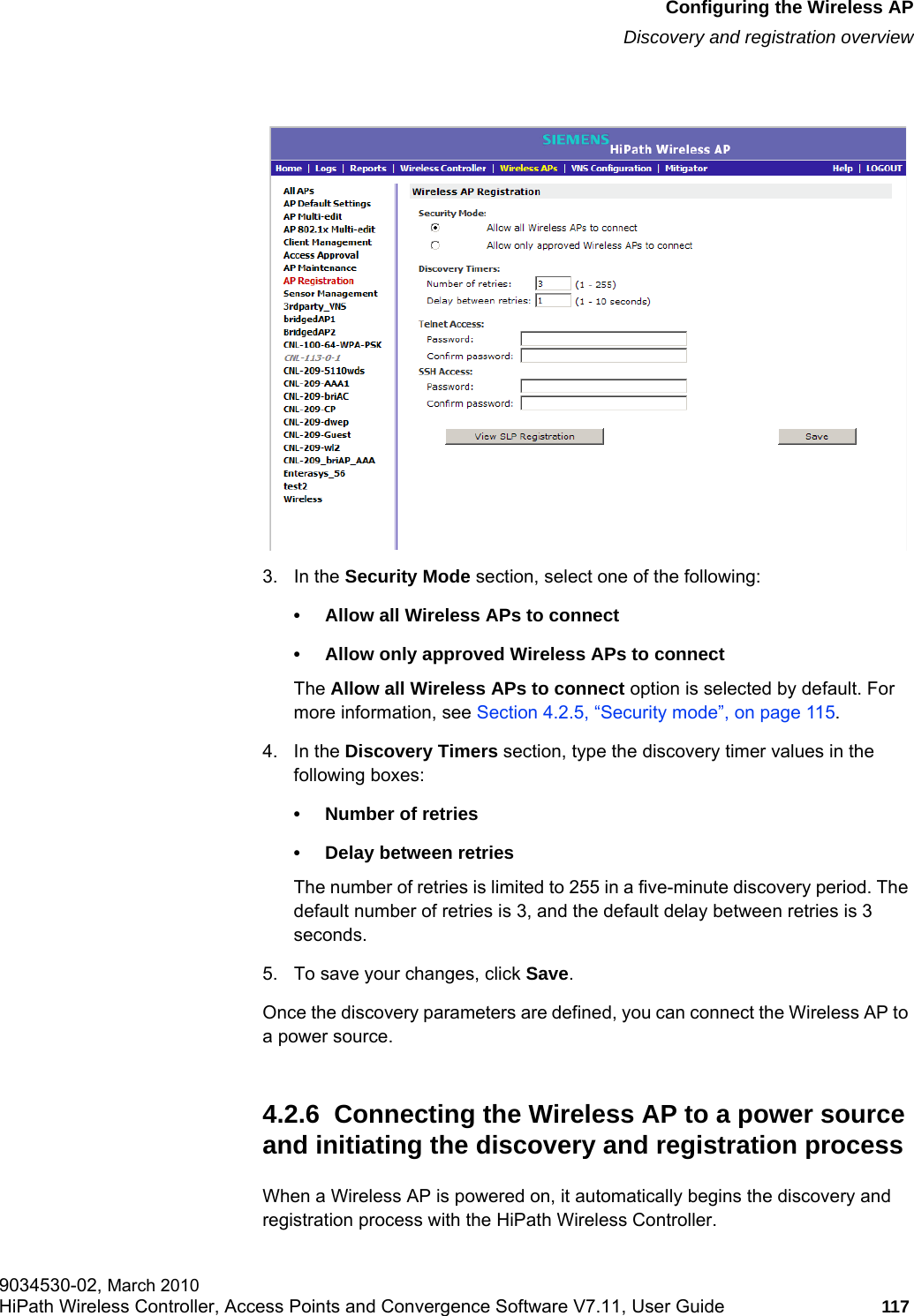 hwc_apstartup.fmConfiguring the Wireless APDiscovery and registration overview9034530-02, March 2010HiPath Wireless Controller, Access Points and Convergence Software V7.11, User Guide 117         3. In the Security Mode section, select one of the following:• Allow all Wireless APs to connect • Allow only approved Wireless APs to connectThe Allow all Wireless APs to connect option is selected by default. For more information, see Section 4.2.5, “Security mode”, on page 115.4. In the Discovery Timers section, type the discovery timer values in the following boxes:• Number of retries• Delay between retriesThe number of retries is limited to 255 in a five-minute discovery period. The default number of retries is 3, and the default delay between retries is 3 seconds.5. To save your changes, click Save.Once the discovery parameters are defined, you can connect the Wireless AP to a power source.4.2.6  Connecting the Wireless AP to a power source and initiating the discovery and registration processWhen a Wireless AP is powered on, it automatically begins the discovery and registration process with the HiPath Wireless Controller. 