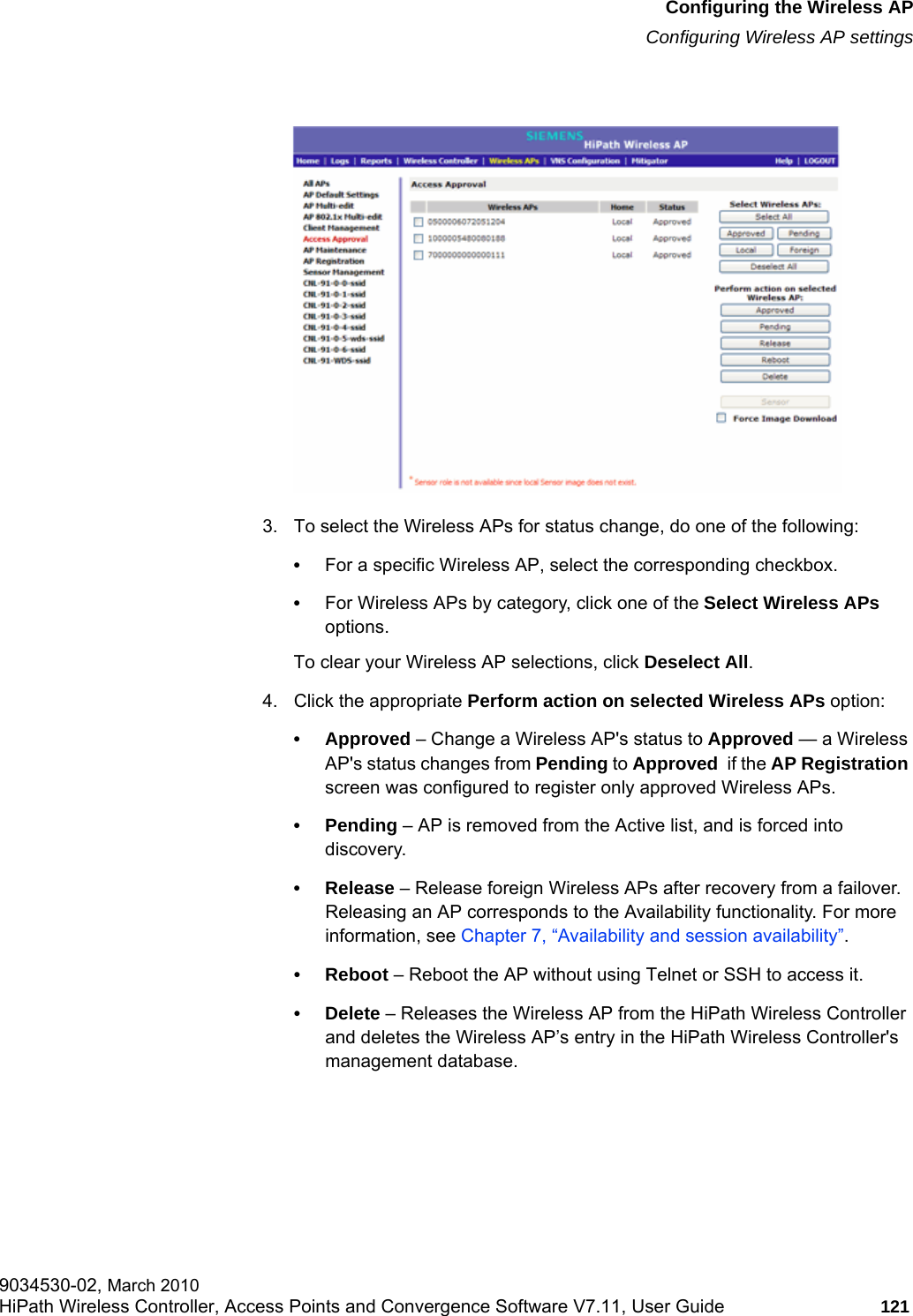 hwc_apstartup.fmConfiguring the Wireless APConfiguring Wireless AP settings9034530-02, March 2010HiPath Wireless Controller, Access Points and Convergence Software V7.11, User Guide 121         3. To select the Wireless APs for status change, do one of the following:•For a specific Wireless AP, select the corresponding checkbox.•For Wireless APs by category, click one of the Select Wireless APs options.To clear your Wireless AP selections, click Deselect All. 4. Click the appropriate Perform action on selected Wireless APs option:• Approved – Change a Wireless AP&apos;s status to Approved — a Wireless AP&apos;s status changes from Pending to Approved  if the AP Registration screen was configured to register only approved Wireless APs.• Pending – AP is removed from the Active list, and is forced into discovery.• Release – Release foreign Wireless APs after recovery from a failover. Releasing an AP corresponds to the Availability functionality. For more information, see Chapter 7, “Availability and session availability”.• Reboot – Reboot the AP without using Telnet or SSH to access it.• Delete – Releases the Wireless AP from the HiPath Wireless Controller and deletes the Wireless AP’s entry in the HiPath Wireless Controller&apos;s management database.