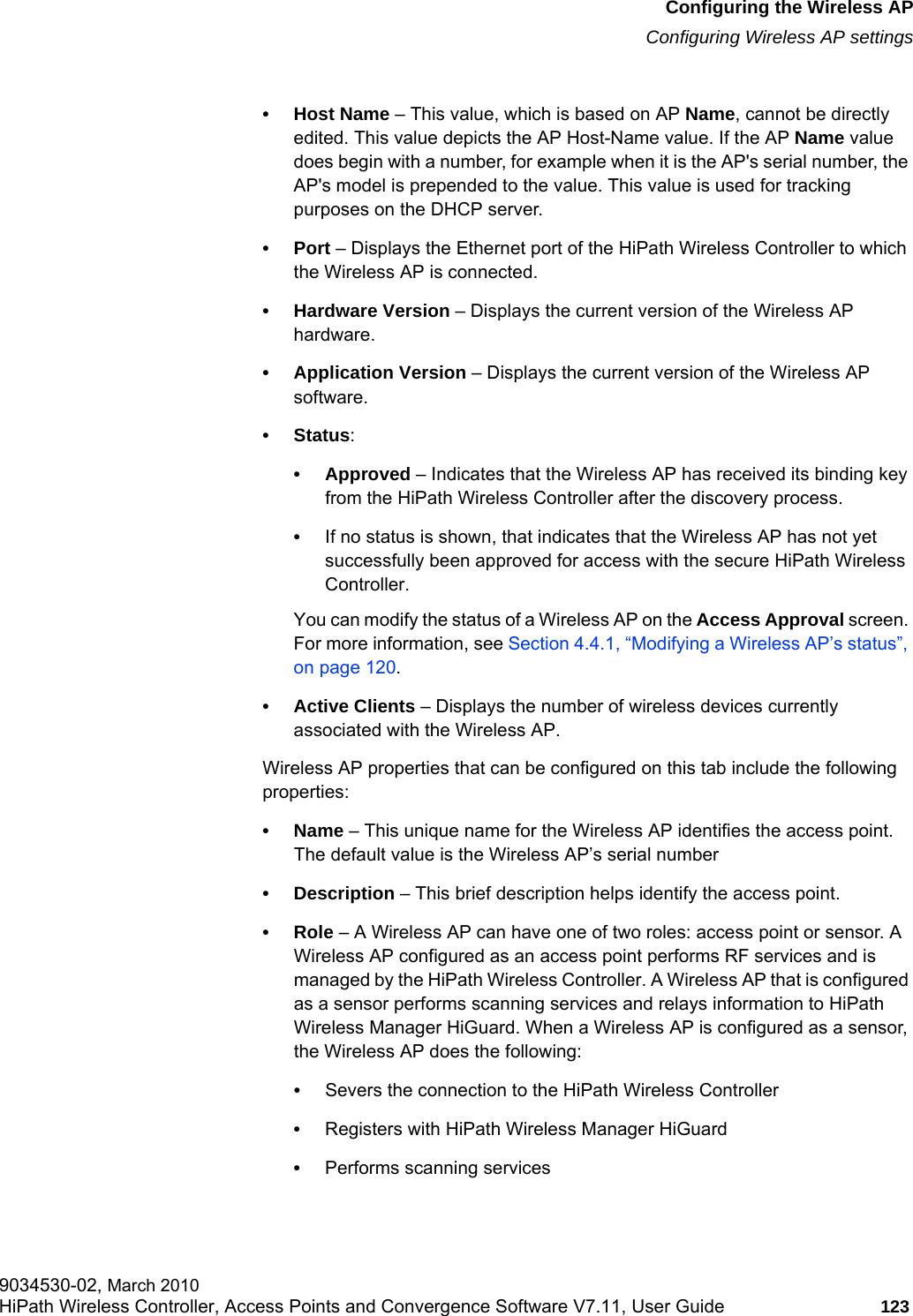 hwc_apstartup.fmConfiguring the Wireless APConfiguring Wireless AP settings9034530-02, March 2010HiPath Wireless Controller, Access Points and Convergence Software V7.11, User Guide 123         •Host Name – This value, which is based on AP Name, cannot be directly edited. This value depicts the AP Host-Name value. If the AP Name value does begin with a number, for example when it is the AP&apos;s serial number, the AP&apos;s model is prepended to the value. This value is used for tracking purposes on the DHCP server.•Port – Displays the Ethernet port of the HiPath Wireless Controller to which the Wireless AP is connected.• Hardware Version – Displays the current version of the Wireless AP hardware.• Application Version – Displays the current version of the Wireless AP software.• Status: • Approved – Indicates that the Wireless AP has received its binding key from the HiPath Wireless Controller after the discovery process.•If no status is shown, that indicates that the Wireless AP has not yet successfully been approved for access with the secure HiPath Wireless Controller. You can modify the status of a Wireless AP on the Access Approval screen. For more information, see Section 4.4.1, “Modifying a Wireless AP’s status”, on page 120.• Active Clients – Displays the number of wireless devices currently associated with the Wireless AP.Wireless AP properties that can be configured on this tab include the following properties:•Name – This unique name for the Wireless AP identifies the access point. The default value is the Wireless AP’s serial number• Description – This brief description helps identify the access point.•Role – A Wireless AP can have one of two roles: access point or sensor. A Wireless AP configured as an access point performs RF services and is managed by the HiPath Wireless Controller. A Wireless AP that is configured as a sensor performs scanning services and relays information to HiPath Wireless Manager HiGuard. When a Wireless AP is configured as a sensor, the Wireless AP does the following: •Severs the connection to the HiPath Wireless Controller•Registers with HiPath Wireless Manager HiGuard•Performs scanning services