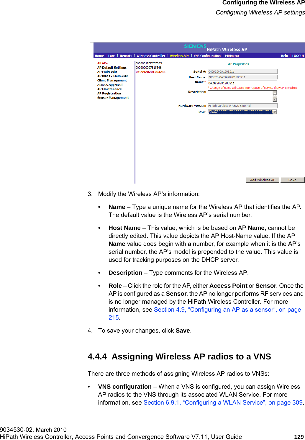 hwc_apstartup.fmConfiguring the Wireless APConfiguring Wireless AP settings9034530-02, March 2010HiPath Wireless Controller, Access Points and Convergence Software V7.11, User Guide 129         3. Modify the Wireless AP’s information:•Name – Type a unique name for the Wireless AP that identifies the AP. The default value is the Wireless AP’s serial number. •Host Name – This value, which is be based on AP Name, cannot be directly edited. This value depicts the AP Host-Name value. If the AP Name value does begin with a number, for example when it is the AP&apos;s serial number, the AP&apos;s model is prepended to the value. This value is used for tracking purposes on the DHCP server.• Description – Type comments for the Wireless AP. •Role – Click the role for the AP, either Access Point or Sensor. Once the AP is configured as a Sensor, the AP no longer performs RF services and is no longer managed by the HiPath Wireless Controller. For more information, see Section 4.9, “Configuring an AP as a sensor”, on page 215.4. To save your changes, click Save.4.4.4  Assigning Wireless AP radios to a VNSThere are three methods of assigning Wireless AP radios to VNSs:• VNS configuration – When a VNS is configured, you can assign Wireless AP radios to the VNS through its associated WLAN Service. For more information, see Section 6.9.1, “Configuring a WLAN Service”, on page 309.