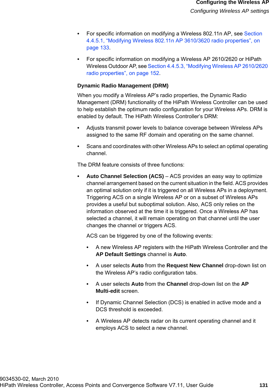 hwc_apstartup.fmConfiguring the Wireless APConfiguring Wireless AP settings9034530-02, March 2010HiPath Wireless Controller, Access Points and Convergence Software V7.11, User Guide 131         •For specific information on modifying a Wireless 802.11n AP, see Section 4.4.5.1, “Modifying Wireless 802.11n AP 3610/3620 radio properties”, on page 133.•For specific information on modifying a Wireless AP 2610/2620 or HiPath Wireless Outdoor AP, see Section 4.4.5.3, “Modifying Wireless AP 2610/2620 radio properties”, on page 152.Dynamic Radio Management (DRM)When you modify a Wireless AP’s radio properties, the Dynamic Radio Management (DRM) functionality of the HiPath Wireless Controller can be used to help establish the optimum radio configuration for your Wireless APs. DRM is enabled by default. The HiPath Wireless Controller’s DRM:•Adjusts transmit power levels to balance coverage between Wireless APs assigned to the same RF domain and operating on the same channel.•Scans and coordinates with other Wireless APs to select an optimal operating channel.The DRM feature consists of three functions:• Auto Channel Selection (ACS) – ACS provides an easy way to optimize channel arrangement based on the current situation in the field. ACS provides an optimal solution only if it is triggered on all Wireless APs in a deployment. Triggering ACS on a single Wireless AP or on a subset of Wireless APs provides a useful but suboptimal solution. Also, ACS only relies on the information observed at the time it is triggered. Once a Wireless AP has selected a channel, it will remain operating on that channel until the user changes the channel or triggers ACS. ACS can be triggered by one of the following events:•A new Wireless AP registers with the HiPath Wireless Controller and the AP Default Settings channel is Auto.•A user selects Auto from the Request New Channel drop-down list on the Wireless AP’s radio configuration tabs.•A user selects Auto from the Channel drop-down list on the AP Multi-edit screen.•If Dynamic Channel Selection (DCS) is enabled in active mode and a DCS threshold is exceeded.•A Wireless AP detects radar on its current operating channel and it employs ACS to select a new channel.