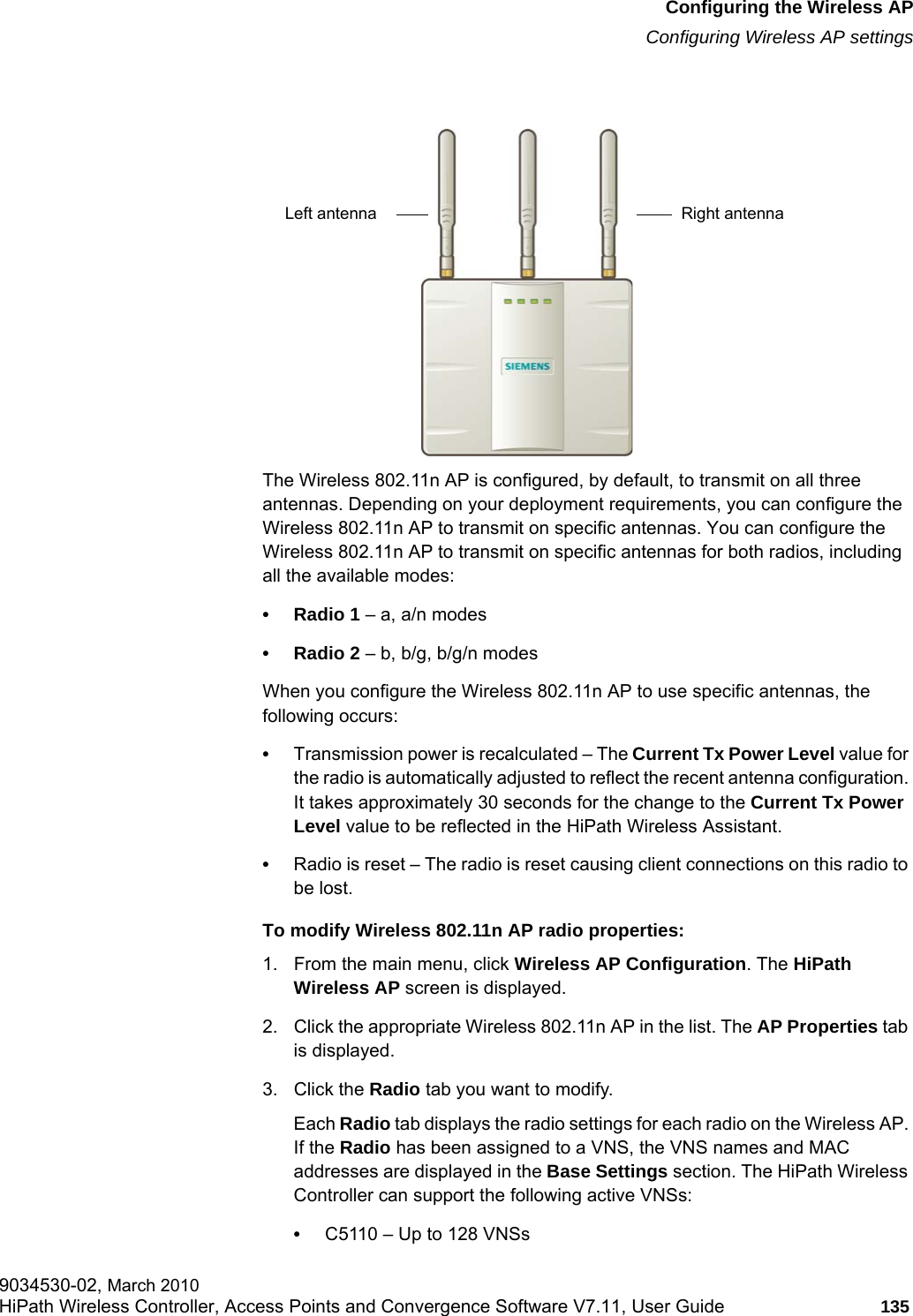 hwc_apstartup.fmConfiguring the Wireless APConfiguring Wireless AP settings9034530-02, March 2010HiPath Wireless Controller, Access Points and Convergence Software V7.11, User Guide 135         The Wireless 802.11n AP is configured, by default, to transmit on all three antennas. Depending on your deployment requirements, you can configure the Wireless 802.11n AP to transmit on specific antennas. You can configure the Wireless 802.11n AP to transmit on specific antennas for both radios, including all the available modes:• Radio 1 – a, a/n modes• Radio 2 – b, b/g, b/g/n modesWhen you configure the Wireless 802.11n AP to use specific antennas, the following occurs:•Transmission power is recalculated – The Current Tx Power Level value for the radio is automatically adjusted to reflect the recent antenna configuration. It takes approximately 30 seconds for the change to the Current Tx Power Level value to be reflected in the HiPath Wireless Assistant.•Radio is reset – The radio is reset causing client connections on this radio to be lost.To modify Wireless 802.11n AP radio properties:1. From the main menu, click Wireless AP Configuration. The HiPath Wireless AP screen is displayed. 2. Click the appropriate Wireless 802.11n AP in the list. The AP Properties tab is displayed.3. Click the Radio tab you want to modify.Each Radio tab displays the radio settings for each radio on the Wireless AP. If the Radio has been assigned to a VNS, the VNS names and MAC addresses are displayed in the Base Settings section. The HiPath Wireless Controller can support the following active VNSs:•C5110 – Up to 128 VNSsLeft antenna Right antenna
