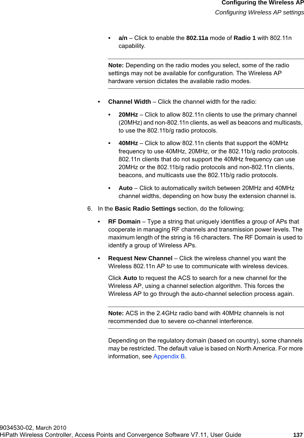 hwc_apstartup.fmConfiguring the Wireless APConfiguring Wireless AP settings9034530-02, March 2010HiPath Wireless Controller, Access Points and Convergence Software V7.11, User Guide 137         •a/n – Click to enable the 802.11a mode of Radio 1 with 802.11n capability.Note: Depending on the radio modes you select, some of the radio settings may not be available for configuration. The Wireless AP hardware version dictates the available radio modes.• Channel Width – Click the channel width for the radio:•20MHz – Click to allow 802.11n clients to use the primary channel (20MHz) and non-802.11n clients, as well as beacons and multicasts, to use the 802.11b/g radio protocols.•40MHz – Click to allow 802.11n clients that support the 40MHz frequency to use 40MHz, 20MHz, or the 802.11b/g radio protocols. 802.11n clients that do not support the 40MHz frequency can use 20MHz or the 802.11b/g radio protocols and non-802.11n clients, beacons, and multicasts use the 802.11b/g radio protocols.•Auto – Click to automatically switch between 20MHz and 40MHz channel widths, depending on how busy the extension channel is.6. In the Basic Radio Settings section, do the following:•RF Domain – Type a string that uniquely identifies a group of APs that cooperate in managing RF channels and transmission power levels. The maximum length of the string is 16 characters. The RF Domain is used to identify a group of Wireless APs.• Request New Channel – Click the wireless channel you want the Wireless 802.11n AP to use to communicate with wireless devices. Click Auto to request the ACS to search for a new channel for the Wireless AP, using a channel selection algorithm. This forces the Wireless AP to go through the auto-channel selection process again.Note: ACS in the 2.4GHz radio band with 40MHz channels is not recommended due to severe co-channel interference.Depending on the regulatory domain (based on country), some channels may be restricted. The default value is based on North America. For more information, see Appendix B.