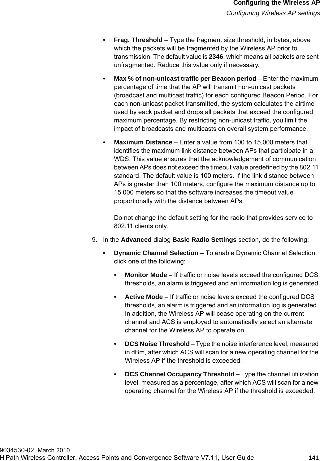 hwc_apstartup.fmConfiguring the Wireless APConfiguring Wireless AP settings9034530-02, March 2010HiPath Wireless Controller, Access Points and Convergence Software V7.11, User Guide 141         • Frag. Threshold – Type the fragment size threshold, in bytes, above which the packets will be fragmented by the Wireless AP prior to transmission. The default value is 2346, which means all packets are sent unfragmented. Reduce this value only if necessary.• Max % of non-unicast traffic per Beacon period – Enter the maximum percentage of time that the AP will transmit non-unicast packets (broadcast and multicast traffic) for each configured Beacon Period. For each non-unicast packet transmitted, the system calculates the airtime used by eack packet and drops all packets that exceed the configured maximum percentage. By restricting non-unicast traffic, you limit the impact of broadcasts and multicasts on overall system performance.• Maximum Distance – Enter a value from 100 to 15,000 meters that identifies the maximum link distance between APs that participate in a WDS. This value ensures that the acknowledgement of communication between APs does not exceed the timeout value predefined by the 802.11 standard. The default value is 100 meters. If the link distance between APs is greater than 100 meters, configure the maximum distance up to 15,000 meters so that the software increases the timeout value proportionally with the distance between APs.Do not change the default setting for the radio that provides service to 802.11 clients only. 9. In the Advanced dialog Basic Radio Settings section, do the following:• Dynamic Channel Selection – To enable Dynamic Channel Selection, click one of the following:• Monitor Mode – If traffic or noise levels exceed the configured DCS thresholds, an alarm is triggered and an information log is generated.• Active Mode – If traffic or noise levels exceed the configured DCS thresholds, an alarm is triggered and an information log is generated. In addition, the Wireless AP will cease operating on the current channel and ACS is employed to automatically select an alternate channel for the Wireless AP to operate on.• DCS Noise Threshold – Type the noise interference level, measured in dBm, after which ACS will scan for a new operating channel for the Wireless AP if the threshold is exceeded.• DCS Channel Occupancy Threshold – Type the channel utilization level, measured as a percentage, after which ACS will scan for a new operating channel for the Wireless AP if the threshold is exceeded.