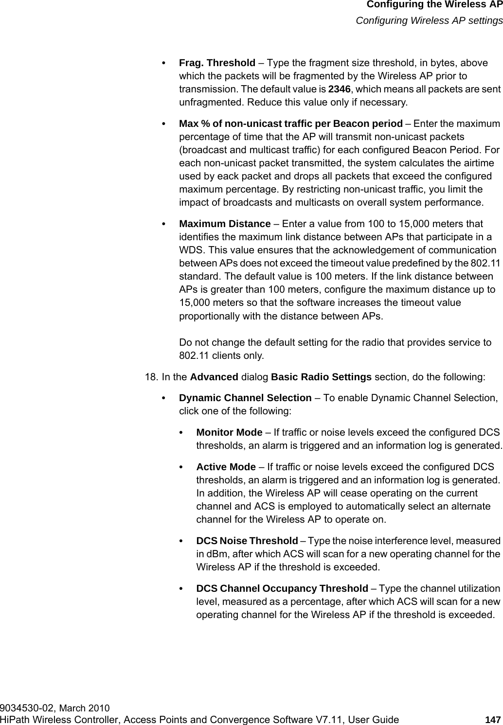 hwc_apstartup.fmConfiguring the Wireless APConfiguring Wireless AP settings9034530-02, March 2010HiPath Wireless Controller, Access Points and Convergence Software V7.11, User Guide 147         • Frag. Threshold – Type the fragment size threshold, in bytes, above which the packets will be fragmented by the Wireless AP prior to transmission. The default value is 2346, which means all packets are sent unfragmented. Reduce this value only if necessary.• Max % of non-unicast traffic per Beacon period – Enter the maximum percentage of time that the AP will transmit non-unicast packets (broadcast and multicast traffic) for each configured Beacon Period. For each non-unicast packet transmitted, the system calculates the airtime used by eack packet and drops all packets that exceed the configured maximum percentage. By restricting non-unicast traffic, you limit the impact of broadcasts and multicasts on overall system performance.• Maximum Distance – Enter a value from 100 to 15,000 meters that identifies the maximum link distance between APs that participate in a WDS. This value ensures that the acknowledgement of communication between APs does not exceed the timeout value predefined by the 802.11 standard. The default value is 100 meters. If the link distance between APs is greater than 100 meters, configure the maximum distance up to 15,000 meters so that the software increases the timeout value proportionally with the distance between APs.Do not change the default setting for the radio that provides service to 802.11 clients only. 18. In the Advanced dialog Basic Radio Settings section, do the following:• Dynamic Channel Selection – To enable Dynamic Channel Selection, click one of the following:• Monitor Mode – If traffic or noise levels exceed the configured DCS thresholds, an alarm is triggered and an information log is generated.• Active Mode – If traffic or noise levels exceed the configured DCS thresholds, an alarm is triggered and an information log is generated. In addition, the Wireless AP will cease operating on the current channel and ACS is employed to automatically select an alternate channel for the Wireless AP to operate on.• DCS Noise Threshold – Type the noise interference level, measured in dBm, after which ACS will scan for a new operating channel for the Wireless AP if the threshold is exceeded.• DCS Channel Occupancy Threshold – Type the channel utilization level, measured as a percentage, after which ACS will scan for a new operating channel for the Wireless AP if the threshold is exceeded.