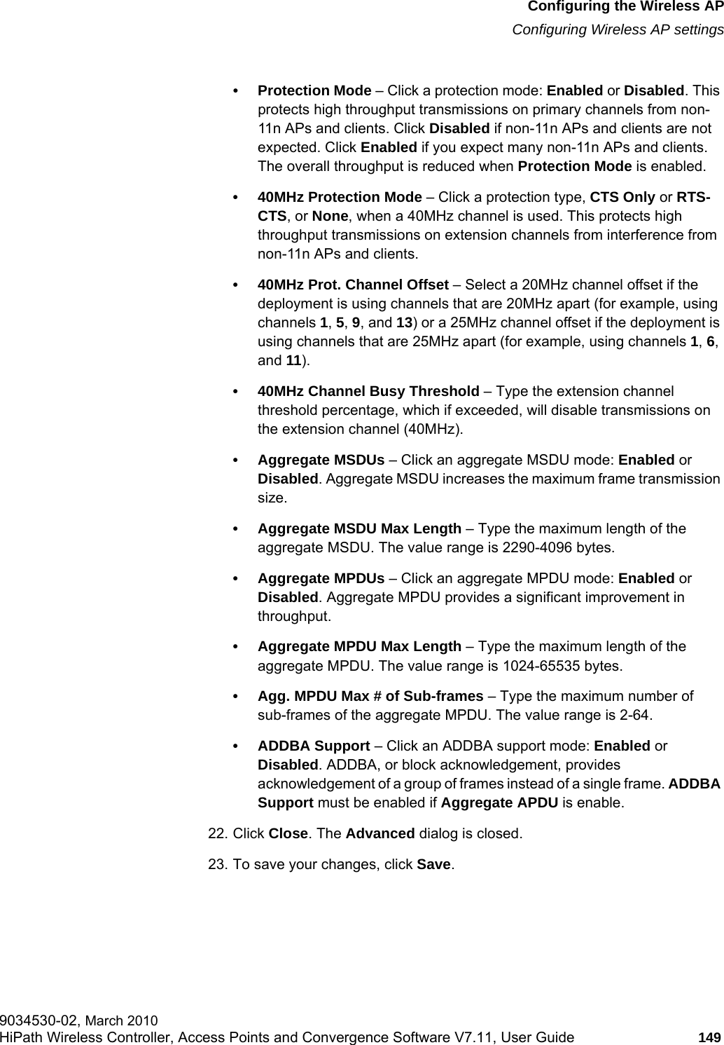 hwc_apstartup.fmConfiguring the Wireless APConfiguring Wireless AP settings9034530-02, March 2010HiPath Wireless Controller, Access Points and Convergence Software V7.11, User Guide 149         • Protection Mode – Click a protection mode: Enabled or Disabled. This protects high throughput transmissions on primary channels from non-11n APs and clients. Click Disabled if non-11n APs and clients are not expected. Click Enabled if you expect many non-11n APs and clients. The overall throughput is reduced when Protection Mode is enabled.• 40MHz Protection Mode – Click a protection type, CTS Only or RTS- CTS, or None, when a 40MHz channel is used. This protects high throughput transmissions on extension channels from interference from non-11n APs and clients.• 40MHz Prot. Channel Offset – Select a 20MHz channel offset if the deployment is using channels that are 20MHz apart (for example, using channels 1, 5, 9, and 13) or a 25MHz channel offset if the deployment is using channels that are 25MHz apart (for example, using channels 1, 6, and 11).• 40MHz Channel Busy Threshold – Type the extension channel threshold percentage, which if exceeded, will disable transmissions on the extension channel (40MHz).• Aggregate MSDUs – Click an aggregate MSDU mode: Enabled or Disabled. Aggregate MSDU increases the maximum frame transmission size.• Aggregate MSDU Max Length – Type the maximum length of the aggregate MSDU. The value range is 2290-4096 bytes.• Aggregate MPDUs – Click an aggregate MPDU mode: Enabled or Disabled. Aggregate MPDU provides a significant improvement in throughput.• Aggregate MPDU Max Length – Type the maximum length of the aggregate MPDU. The value range is 1024-65535 bytes.• Agg. MPDU Max # of Sub-frames – Type the maximum number of sub-frames of the aggregate MPDU. The value range is 2-64.• ADDBA Support – Click an ADDBA support mode: Enabled or Disabled. ADDBA, or block acknowledgement, provides acknowledgement of a group of frames instead of a single frame. ADDBA Support must be enabled if Aggregate APDU is enable.22. Click Close. The Advanced dialog is closed.23. To save your changes, click Save.
