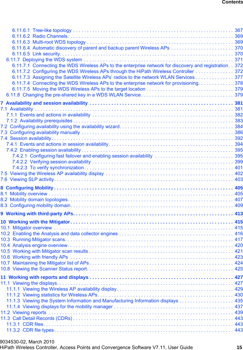 hwc_user_guideTOC.fm9034530-02, March 2010HiPath Wireless Controller, Access Points and Convergence Software V7.11, User Guide 15      Nur für den internen Gebrauch Contents6.11.6.1  Tree-like topology . . . . . . . . . . . . . . . . . . . . . . . . . . . . . . . . . . . . . . . . . . . . . . . . . . . . . . . . . . .  3676.11.6.2  Radio Channels. . . . . . . . . . . . . . . . . . . . . . . . . . . . . . . . . . . . . . . . . . . . . . . . . . . . . . . . . . . . .  3696.11.6.3  Multi-root WDS topology . . . . . . . . . . . . . . . . . . . . . . . . . . . . . . . . . . . . . . . . . . . . . . . . . . . . . .  3696.11.6.4  Automatic discovery of parent and backup parent Wireless APs  . . . . . . . . . . . . . . . . . . . . . . .  3706.11.6.5  Link security. . . . . . . . . . . . . . . . . . . . . . . . . . . . . . . . . . . . . . . . . . . . . . . . . . . . . . . . . . . . . . . .  3706.11.7  Deploying the WDS system  . . . . . . . . . . . . . . . . . . . . . . . . . . . . . . . . . . . . . . . . . . . . . . . . . . . . . . .  3716.11.7.1  Connecting the WDS Wireless APs to the enterprise network for discovery and registration. .  3726.11.7.2  Configuring the WDS Wireless APs through the HiPath Wireless Controller  . . . . . . . . . . . . . .  3726.11.7.3  Assigning the Satellite Wireless APs’ radios to the network WLAN Services . . . . . . . . . . . . . .  3776.11.7.4  Connecting the WDS Wireless APs to the enterprise network for provisioning. . . . . . . . . . . . .  3786.11.7.5  Moving the WDS Wireless APs to the target location . . . . . . . . . . . . . . . . . . . . . . . . . . . . . . . .  3796.11.8  Changing the pre-shared key in a WDS WLAN Service. . . . . . . . . . . . . . . . . . . . . . . . . . . . . . . . . .  3797  Availability and session availability . . . . . . . . . . . . . . . . . . . . . . . . . . . . . . . . . . . . . . . . . . . . . . . . . . . . .  3817.1  Availability  . . . . . . . . . . . . . . . . . . . . . . . . . . . . . . . . . . . . . . . . . . . . . . . . . . . . . . . . . . . . . . . . . . . . . . . . .  3817.1.1  Events and actions in availability  . . . . . . . . . . . . . . . . . . . . . . . . . . . . . . . . . . . . . . . . . . . . . . . . . . . .  3827.1.2  Availability prerequisites . . . . . . . . . . . . . . . . . . . . . . . . . . . . . . . . . . . . . . . . . . . . . . . . . . . . . . . . . . .  3837.2  Configuring availability using the availability wizard. . . . . . . . . . . . . . . . . . . . . . . . . . . . . . . . . . . . . . . . . .  3847.3  Configuring availability manually . . . . . . . . . . . . . . . . . . . . . . . . . . . . . . . . . . . . . . . . . . . . . . . . . . . . . . . .  3867.4  Session availability. . . . . . . . . . . . . . . . . . . . . . . . . . . . . . . . . . . . . . . . . . . . . . . . . . . . . . . . . . . . . . . . . . .  3927.4.1  Events and actions in session availability. . . . . . . . . . . . . . . . . . . . . . . . . . . . . . . . . . . . . . . . . . . . . .  3947.4.2  Enabling session availability . . . . . . . . . . . . . . . . . . . . . . . . . . . . . . . . . . . . . . . . . . . . . . . . . . . . . . . .  3957.4.2.1  Configuring fast failover and enabling session availability  . . . . . . . . . . . . . . . . . . . . . . . . . . . . .  3957.4.2.2  Verifying session availability . . . . . . . . . . . . . . . . . . . . . . . . . . . . . . . . . . . . . . . . . . . . . . . . . . . .  3997.4.2.3  To verify synchronization. . . . . . . . . . . . . . . . . . . . . . . . . . . . . . . . . . . . . . . . . . . . . . . . . . . . . . .  4017.5  Viewing the Wireless AP availability display  . . . . . . . . . . . . . . . . . . . . . . . . . . . . . . . . . . . . . . . . . . . . . . .  4027.6  Viewing SLP activity. . . . . . . . . . . . . . . . . . . . . . . . . . . . . . . . . . . . . . . . . . . . . . . . . . . . . . . . . . . . . . . . . .  4038  Configuring Mobility . . . . . . . . . . . . . . . . . . . . . . . . . . . . . . . . . . . . . . . . . . . . . . . . . . . . . . . . . . . . . . . . . . 4058.1  Mobility overview . . . . . . . . . . . . . . . . . . . . . . . . . . . . . . . . . . . . . . . . . . . . . . . . . . . . . . . . . . . . . . . . . . . .  4058.2  Mobility domain topologies. . . . . . . . . . . . . . . . . . . . . . . . . . . . . . . . . . . . . . . . . . . . . . . . . . . . . . . . . . . . .  4078.3  Configuring mobility domain. . . . . . . . . . . . . . . . . . . . . . . . . . . . . . . . . . . . . . . . . . . . . . . . . . . . . . . . . . . .  4099  Working with third-party APs. . . . . . . . . . . . . . . . . . . . . . . . . . . . . . . . . . . . . . . . . . . . . . . . . . . . . . . . . . .  41310  Working with the Mitigator. . . . . . . . . . . . . . . . . . . . . . . . . . . . . . . . . . . . . . . . . . . . . . . . . . . . . . . . . . . .  41510.1  Mitigator overview  . . . . . . . . . . . . . . . . . . . . . . . . . . . . . . . . . . . . . . . . . . . . . . . . . . . . . . . . . . . . . . . . . .  41510.2  Enabling the Analysis and data collector engines . . . . . . . . . . . . . . . . . . . . . . . . . . . . . . . . . . . . . . . . . .  41610.3  Running Mitigator scans. . . . . . . . . . . . . . . . . . . . . . . . . . . . . . . . . . . . . . . . . . . . . . . . . . . . . . . . . . . . . .  41710.4  Analysis engine overview. . . . . . . . . . . . . . . . . . . . . . . . . . . . . . . . . . . . . . . . . . . . . . . . . . . . . . . . . . . . .  42010.5  Working with Mitigator scan results . . . . . . . . . . . . . . . . . . . . . . . . . . . . . . . . . . . . . . . . . . . . . . . . . . . . .  42110.6  Working with friendly APs  . . . . . . . . . . . . . . . . . . . . . . . . . . . . . . . . . . . . . . . . . . . . . . . . . . . . . . . . . . . .  42310.7  Maintaining the Mitigator list of APs . . . . . . . . . . . . . . . . . . . . . . . . . . . . . . . . . . . . . . . . . . . . . . . . . . . . .  42410.8  Viewing the Scanner Status report. . . . . . . . . . . . . . . . . . . . . . . . . . . . . . . . . . . . . . . . . . . . . . . . . . . . . .  42511  Working with reports and displays . . . . . . . . . . . . . . . . . . . . . . . . . . . . . . . . . . . . . . . . . . . . . . . . . . . . .  42711.1  Viewing the displays. . . . . . . . . . . . . . . . . . . . . . . . . . . . . . . . . . . . . . . . . . . . . . . . . . . . . . . . . . . . . . . . .  42711.1.1  Viewing the Wireless AP availability display. . . . . . . . . . . . . . . . . . . . . . . . . . . . . . . . . . . . . . . . . . .  42911.1.2  Viewing statistics for Wireless APs. . . . . . . . . . . . . . . . . . . . . . . . . . . . . . . . . . . . . . . . . . . . . . . . . .  43011.1.3  Viewing the System Information and Manufacturing Information displays . . . . . . . . . . . . . . . . . . . .  43511.1.4  Viewing displays for the mobility manager . . . . . . . . . . . . . . . . . . . . . . . . . . . . . . . . . . . . . . . . . . . .  43711.2  Viewing reports  . . . . . . . . . . . . . . . . . . . . . . . . . . . . . . . . . . . . . . . . . . . . . . . . . . . . . . . . . . . . . . . . . . . .  43911.3  Call Detail Records (CDRs) . . . . . . . . . . . . . . . . . . . . . . . . . . . . . . . . . . . . . . . . . . . . . . . . . . . . . . . . . . .  44311.3.1  CDR files. . . . . . . . . . . . . . . . . . . . . . . . . . . . . . . . . . . . . . . . . . . . . . . . . . . . . . . . . . . . . . . . . . . . . .  44311.3.2  CDR file types. . . . . . . . . . . . . . . . . . . . . . . . . . . . . . . . . . . . . . . . . . . . . . . . . . . . . . . . . . . . . . . . . .  443
