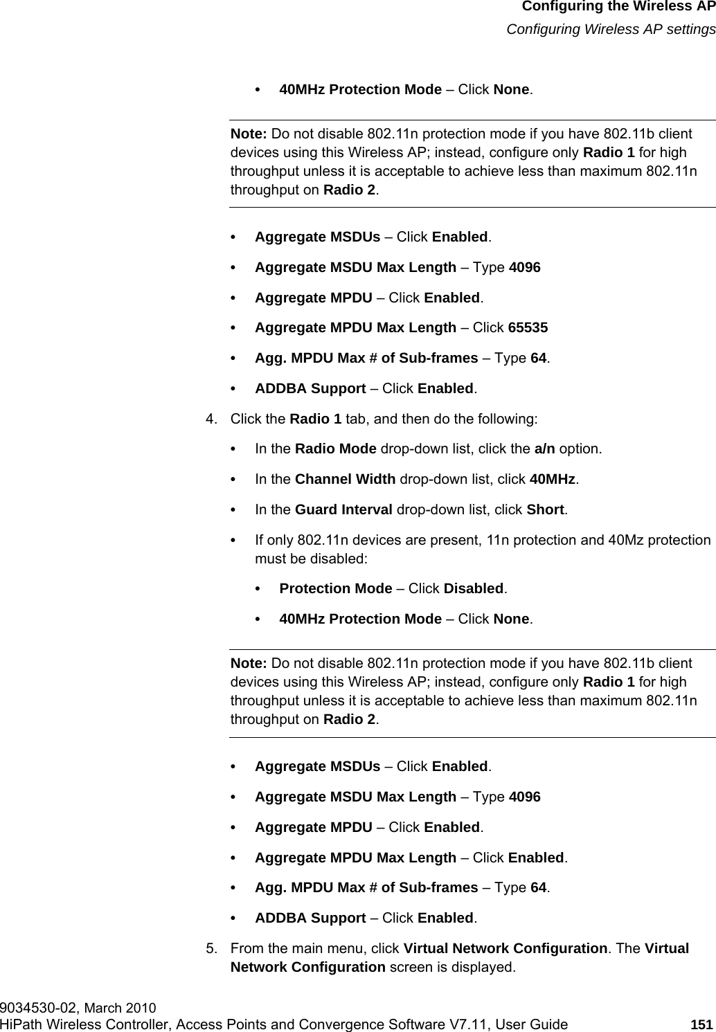 hwc_apstartup.fmConfiguring the Wireless APConfiguring Wireless AP settings9034530-02, March 2010HiPath Wireless Controller, Access Points and Convergence Software V7.11, User Guide 151         • 40MHz Protection Mode – Click None.Note: Do not disable 802.11n protection mode if you have 802.11b client devices using this Wireless AP; instead, configure only Radio 1 for high throughput unless it is acceptable to achieve less than maximum 802.11n throughput on Radio 2.• Aggregate MSDUs – Click Enabled.• Aggregate MSDU Max Length – Type 4096• Aggregate MPDU – Click Enabled.• Aggregate MPDU Max Length – Click 65535• Agg. MPDU Max # of Sub-frames – Type 64.• ADDBA Support – Click Enabled.4. Click the Radio 1 tab, and then do the following:•In the Radio Mode drop-down list, click the a/n option.•In the Channel Width drop-down list, click 40MHz.•In the Guard Interval drop-down list, click Short.•If only 802.11n devices are present, 11n protection and 40Mz protection must be disabled:• Protection Mode – Click Disabled.• 40MHz Protection Mode – Click None.Note: Do not disable 802.11n protection mode if you have 802.11b client devices using this Wireless AP; instead, configure only Radio 1 for high throughput unless it is acceptable to achieve less than maximum 802.11n throughput on Radio 2.• Aggregate MSDUs – Click Enabled.• Aggregate MSDU Max Length – Type 4096• Aggregate MPDU – Click Enabled.• Aggregate MPDU Max Length – Click Enabled.• Agg. MPDU Max # of Sub-frames – Type 64.• ADDBA Support – Click Enabled.5. From the main menu, click Virtual Network Configuration. The Virtual Network Configuration screen is displayed.