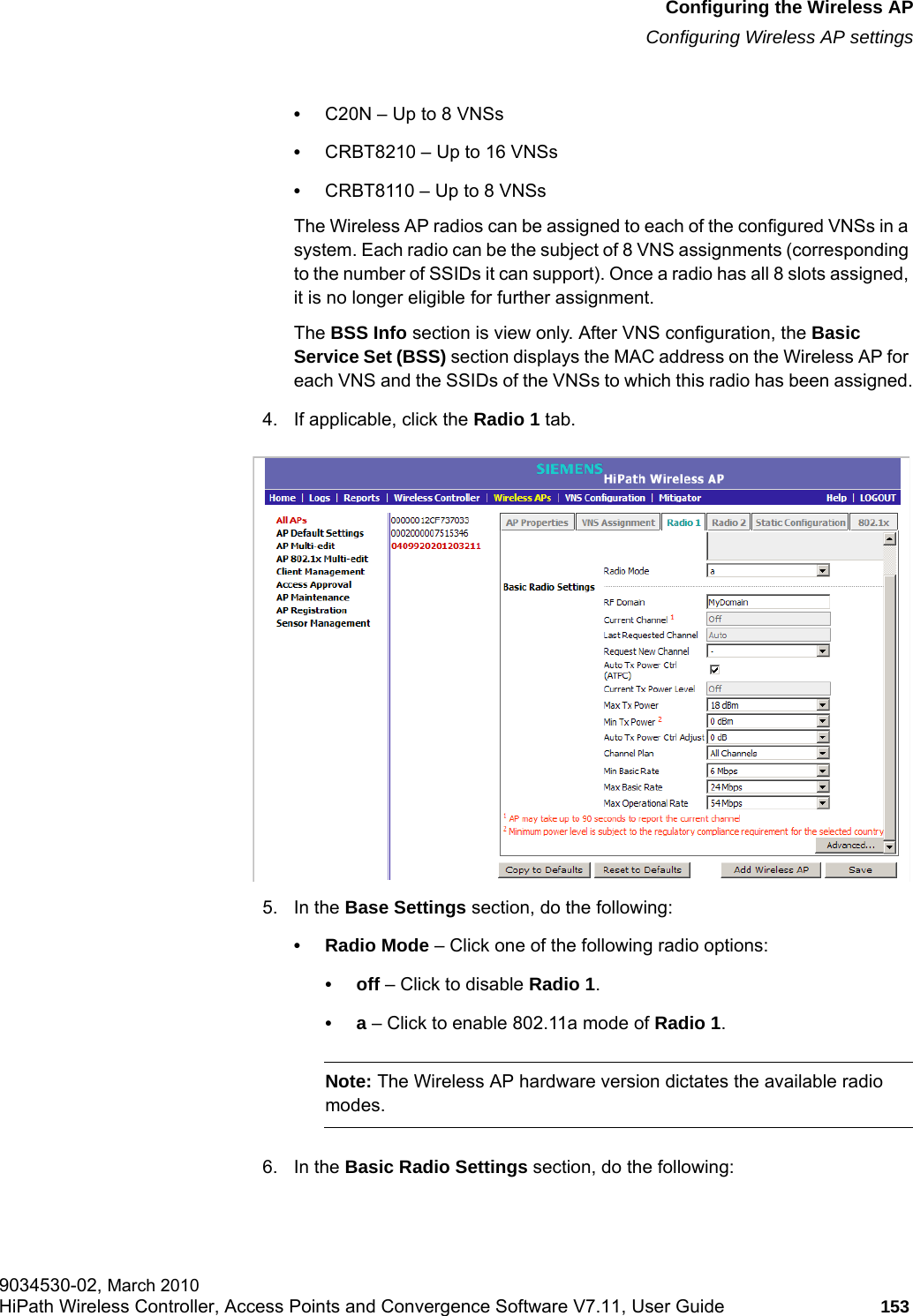 hwc_apstartup.fmConfiguring the Wireless APConfiguring Wireless AP settings9034530-02, March 2010HiPath Wireless Controller, Access Points and Convergence Software V7.11, User Guide 153         •C20N – Up to 8 VNSs•CRBT8210 – Up to 16 VNSs•CRBT8110 – Up to 8 VNSsThe Wireless AP radios can be assigned to each of the configured VNSs in a system. Each radio can be the subject of 8 VNS assignments (corresponding to the number of SSIDs it can support). Once a radio has all 8 slots assigned, it is no longer eligible for further assignment.The BSS Info section is view only. After VNS configuration, the Basic Service Set (BSS) section displays the MAC address on the Wireless AP for each VNS and the SSIDs of the VNSs to which this radio has been assigned.4. If applicable, click the Radio 1 tab.5. In the Base Settings section, do the following: • Radio Mode – Click one of the following radio options:•off – Click to disable Radio 1.•a – Click to enable 802.11a mode of Radio 1.Note: The Wireless AP hardware version dictates the available radio modes.6. In the Basic Radio Settings section, do the following:
