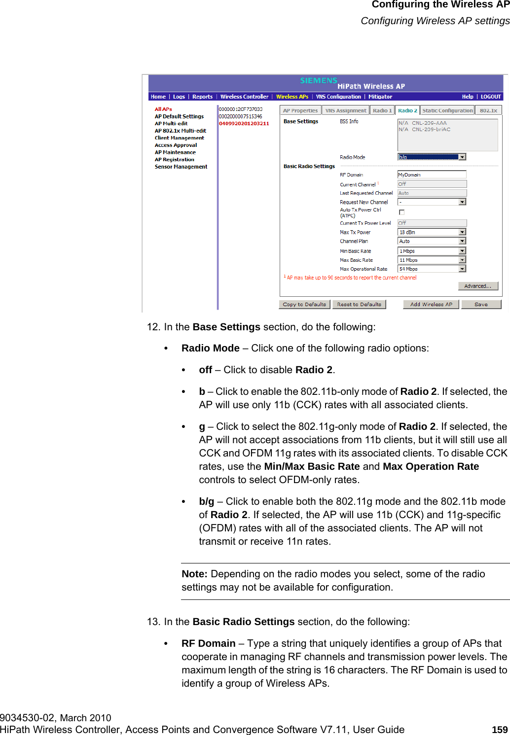 hwc_apstartup.fmConfiguring the Wireless APConfiguring Wireless AP settings9034530-02, March 2010HiPath Wireless Controller, Access Points and Convergence Software V7.11, User Guide 159         12. In the Base Settings section, do the following:• Radio Mode – Click one of the following radio options:•off – Click to disable Radio 2. •b – Click to enable the 802.11b-only mode of Radio 2. If selected, the AP will use only 11b (CCK) rates with all associated clients.•g – Click to select the 802.11g-only mode of Radio 2. If selected, the AP will not accept associations from 11b clients, but it will still use all CCK and OFDM 11g rates with its associated clients. To disable CCK rates, use the Min/Max Basic Rate and Max Operation Rate controls to select OFDM-only rates.•b/g – Click to enable both the 802.11g mode and the 802.11b mode of Radio 2. If selected, the AP will use 11b (CCK) and 11g-specific (OFDM) rates with all of the associated clients. The AP will not transmit or receive 11n rates.Note: Depending on the radio modes you select, some of the radio settings may not be available for configuration.13. In the Basic Radio Settings section, do the following:•RF Domain – Type a string that uniquely identifies a group of APs that cooperate in managing RF channels and transmission power levels. The maximum length of the string is 16 characters. The RF Domain is used to identify a group of Wireless APs.