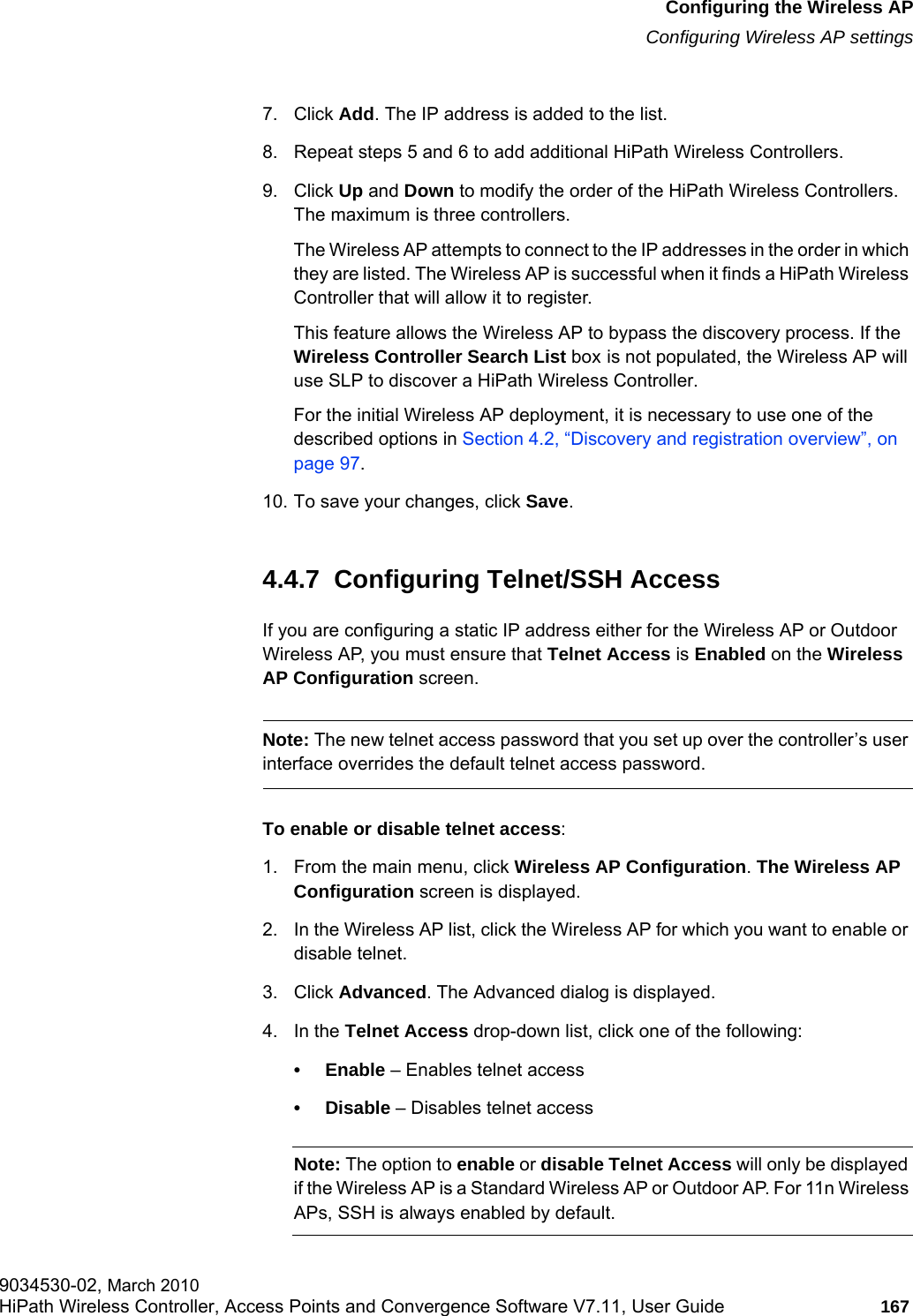 hwc_apstartup.fmConfiguring the Wireless APConfiguring Wireless AP settings9034530-02, March 2010HiPath Wireless Controller, Access Points and Convergence Software V7.11, User Guide 167         7. Click Add. The IP address is added to the list.8. Repeat steps 5 and 6 to add additional HiPath Wireless Controllers.9. Click Up and Down to modify the order of the HiPath Wireless Controllers. The maximum is three controllers.The Wireless AP attempts to connect to the IP addresses in the order in which they are listed. The Wireless AP is successful when it finds a HiPath Wireless Controller that will allow it to register.This feature allows the Wireless AP to bypass the discovery process. If the Wireless Controller Search List box is not populated, the Wireless AP will use SLP to discover a HiPath Wireless Controller.For the initial Wireless AP deployment, it is necessary to use one of the described options in Section 4.2, “Discovery and registration overview”, on page 97.10. To save your changes, click Save.4.4.7  Configuring Telnet/SSH Access If you are configuring a static IP address either for the Wireless AP or Outdoor Wireless AP, you must ensure that Telnet Access is Enabled on the Wireless AP Configuration screen. Note: The new telnet access password that you set up over the controller’s user interface overrides the default telnet access password.To enable or disable telnet access: 1. From the main menu, click Wireless AP Configuration. The Wireless AP Configuration screen is displayed.2. In the Wireless AP list, click the Wireless AP for which you want to enable or disable telnet.3. Click Advanced. The Advanced dialog is displayed.4. In the Telnet Access drop-down list, click one of the following:• Enable – Enables telnet access• Disable – Disables telnet accessNote: The option to enable or disable Telnet Access will only be displayed if the Wireless AP is a Standard Wireless AP or Outdoor AP. For 11n Wireless APs, SSH is always enabled by default.