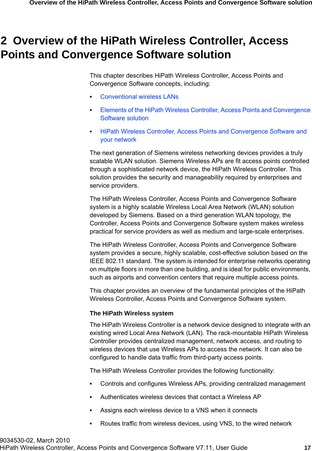 hwc_intro.fm9034530-02, March 2010HiPath Wireless Controller, Access Points and Convergence Software V7.11, User Guide 17      Overview of the HiPath Wireless Controller, Access Points and Convergence Software solution2  Overview of the HiPath Wireless Controller, Access Points and Convergence Software solutionThis chapter describes HiPath Wireless Controller, Access Points and Convergence Software concepts, including:•Conventional wireless LANs•Elements of the HiPath Wireless Controller, Access Points and Convergence Software solution•HiPath Wireless Controller, Access Points and Convergence Software and your networkThe next generation of Siemens wireless networking devices provides a truly scalable WLAN solution. Siemens Wireless APs are fit access points controlled through a sophisticated network device, the HiPath Wireless Controller. This solution provides the security and manageability required by enterprises and service providers.The HiPath Wireless Controller, Access Points and Convergence Software system is a highly scalable Wireless Local Area Network (WLAN) solution developed by Siemens. Based on a third generation WLAN topology, the Controller, Access Points and Convergence Software system makes wireless practical for service providers as well as medium and large-scale enterprises.The HiPath Wireless Controller, Access Points and Convergence Software system provides a secure, highly scalable, cost-effective solution based on the IEEE 802.11 standard. The system is intended for enterprise networks operating on multiple floors in more than one building, and is ideal for public environments, such as airports and convention centers that require multiple access points.This chapter provides an overview of the fundamental principles of the HiPath Wireless Controller, Access Points and Convergence Software system. The HiPath Wireless systemThe HiPath Wireless Controller is a network device designed to integrate with an existing wired Local Area Network (LAN). The rack-mountable HiPath Wireless Controller provides centralized management, network access, and routing to wireless devices that use Wireless APs to access the network. It can also be configured to handle data traffic from third-party access points.The HiPath Wireless Controller provides the following functionality:•Controls and configures Wireless APs, providing centralized management•Authenticates wireless devices that contact a Wireless AP•Assigns each wireless device to a VNS when it connects•Routes traffic from wireless devices, using VNS, to the wired network