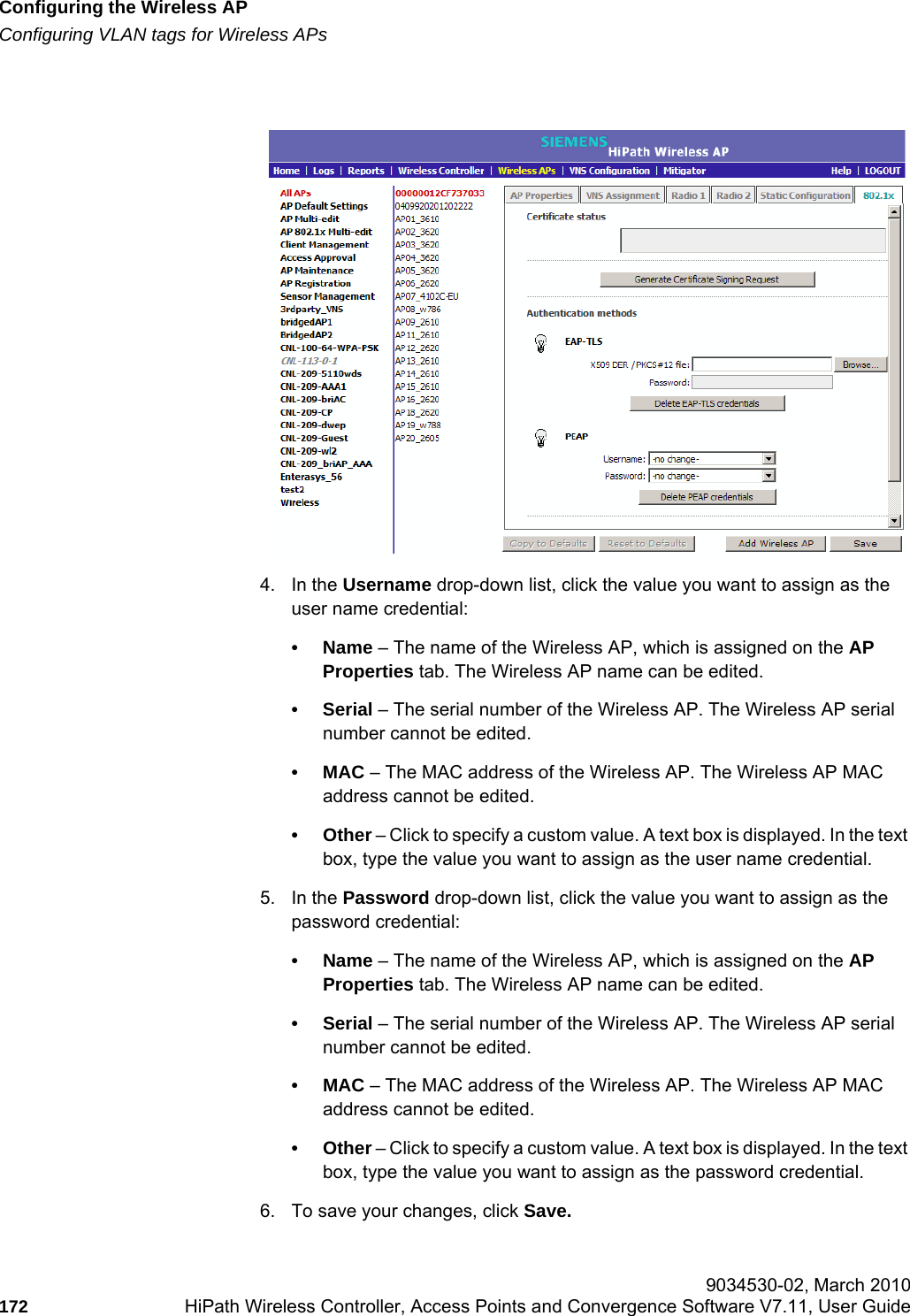 Configuring the Wireless APhwc_apstartup.fmConfiguring VLAN tags for Wireless APs 9034530-02, March 2010172 HiPath Wireless Controller, Access Points and Convergence Software V7.11, User Guide        4. In the Username drop-down list, click the value you want to assign as the user name credential: •Name – The name of the Wireless AP, which is assigned on the AP Properties tab. The Wireless AP name can be edited. •Serial – The serial number of the Wireless AP. The Wireless AP serial number cannot be edited.•MAC – The MAC address of the Wireless AP. The Wireless AP MAC address cannot be edited.•Other – Click to specify a custom value. A text box is displayed. In the text box, type the value you want to assign as the user name credential.5. In the Password drop-down list, click the value you want to assign as the password credential: •Name – The name of the Wireless AP, which is assigned on the AP Properties tab. The Wireless AP name can be edited.•Serial – The serial number of the Wireless AP. The Wireless AP serial number cannot be edited.•MAC – The MAC address of the Wireless AP. The Wireless AP MAC address cannot be edited.•Other – Click to specify a custom value. A text box is displayed. In the text box, type the value you want to assign as the password credential.6. To save your changes, click Save.