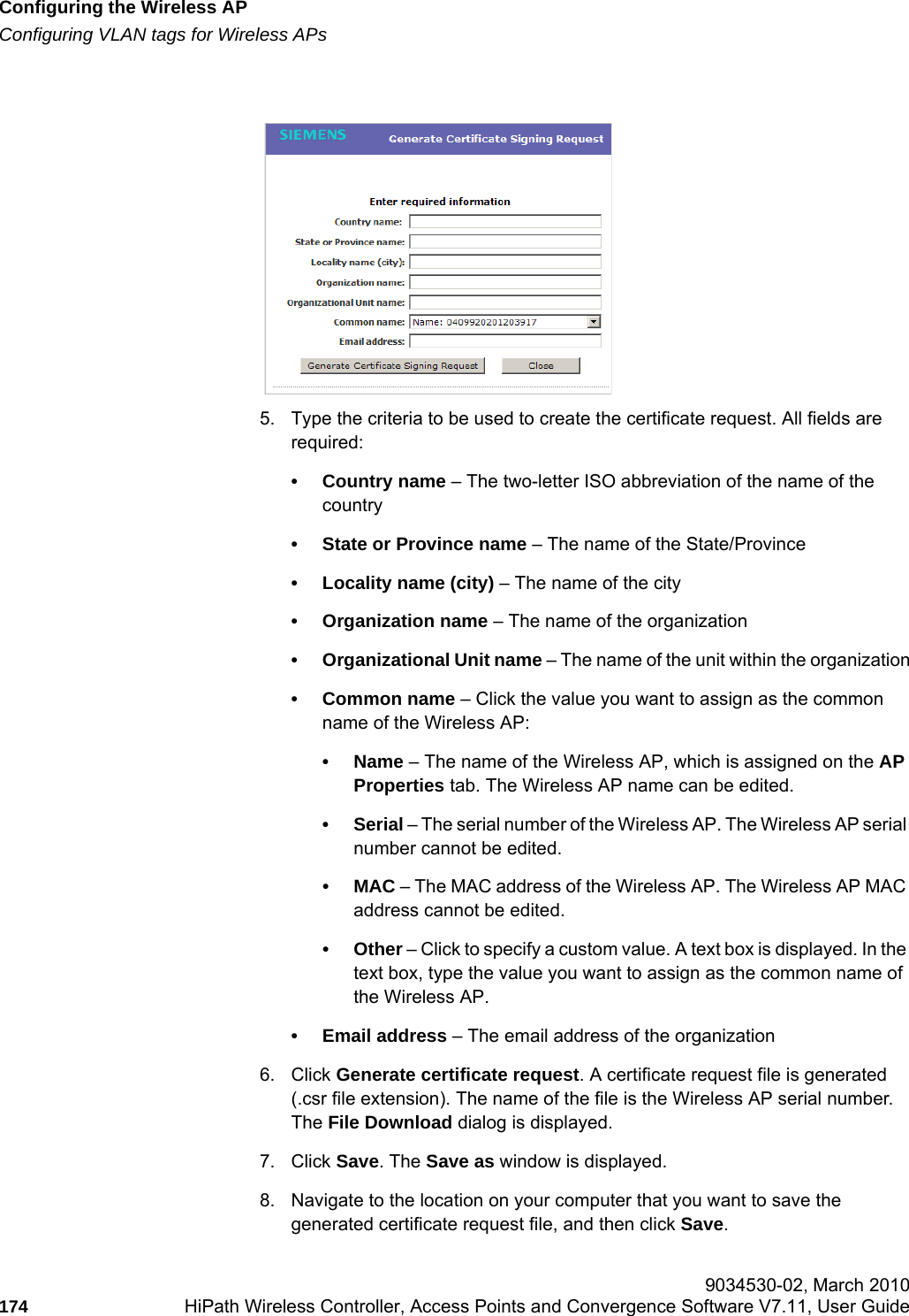 Configuring the Wireless APhwc_apstartup.fmConfiguring VLAN tags for Wireless APs 9034530-02, March 2010174 HiPath Wireless Controller, Access Points and Convergence Software V7.11, User Guide        5. Type the criteria to be used to create the certificate request. All fields are required:• Country name – The two-letter ISO abbreviation of the name of the country• State or Province name – The name of the State/Province• Locality name (city) – The name of the city• Organization name – The name of the organization• Organizational Unit name – The name of the unit within the organization• Common name – Click the value you want to assign as the common name of the Wireless AP: •Name – The name of the Wireless AP, which is assigned on the AP Properties tab. The Wireless AP name can be edited.•Serial – The serial number of the Wireless AP. The Wireless AP serial number cannot be edited.•MAC – The MAC address of the Wireless AP. The Wireless AP MAC address cannot be edited.•Other – Click to specify a custom value. A text box is displayed. In the text box, type the value you want to assign as the common name of the Wireless AP.• Email address – The email address of the organization6. Click Generate certificate request. A certificate request file is generated (.csr file extension). The name of the file is the Wireless AP serial number. The File Download dialog is displayed. 7. Click Save. The Save as window is displayed.8. Navigate to the location on your computer that you want to save the generated certificate request file, and then click Save.