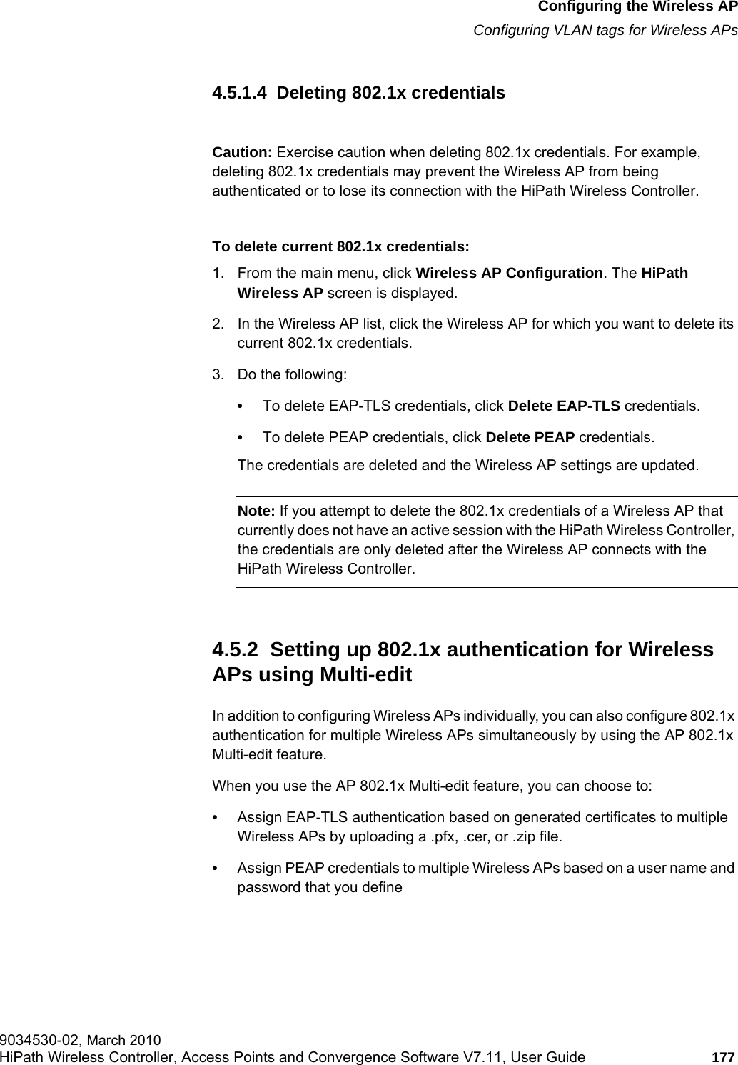 hwc_apstartup.fmConfiguring the Wireless APConfiguring VLAN tags for Wireless APs9034530-02, March 2010HiPath Wireless Controller, Access Points and Convergence Software V7.11, User Guide 177         4.5.1.4  Deleting 802.1x credentialsCaution: Exercise caution when deleting 802.1x credentials. For example, deleting 802.1x credentials may prevent the Wireless AP from being authenticated or to lose its connection with the HiPath Wireless Controller.To delete current 802.1x credentials:1. From the main menu, click Wireless AP Configuration. The HiPath Wireless AP screen is displayed.2. In the Wireless AP list, click the Wireless AP for which you want to delete its current 802.1x credentials.3. Do the following:•To delete EAP-TLS credentials, click Delete EAP-TLS credentials.•To delete PEAP credentials, click Delete PEAP credentials.The credentials are deleted and the Wireless AP settings are updated.Note: If you attempt to delete the 802.1x credentials of a Wireless AP that currently does not have an active session with the HiPath Wireless Controller, the credentials are only deleted after the Wireless AP connects with the HiPath Wireless Controller.4.5.2  Setting up 802.1x authentication for Wireless APs using Multi-editIn addition to configuring Wireless APs individually, you can also configure 802.1x authentication for multiple Wireless APs simultaneously by using the AP 802.1x Multi-edit feature.When you use the AP 802.1x Multi-edit feature, you can choose to:•Assign EAP-TLS authentication based on generated certificates to multiple Wireless APs by uploading a .pfx, .cer, or .zip file.•Assign PEAP credentials to multiple Wireless APs based on a user name and password that you define
