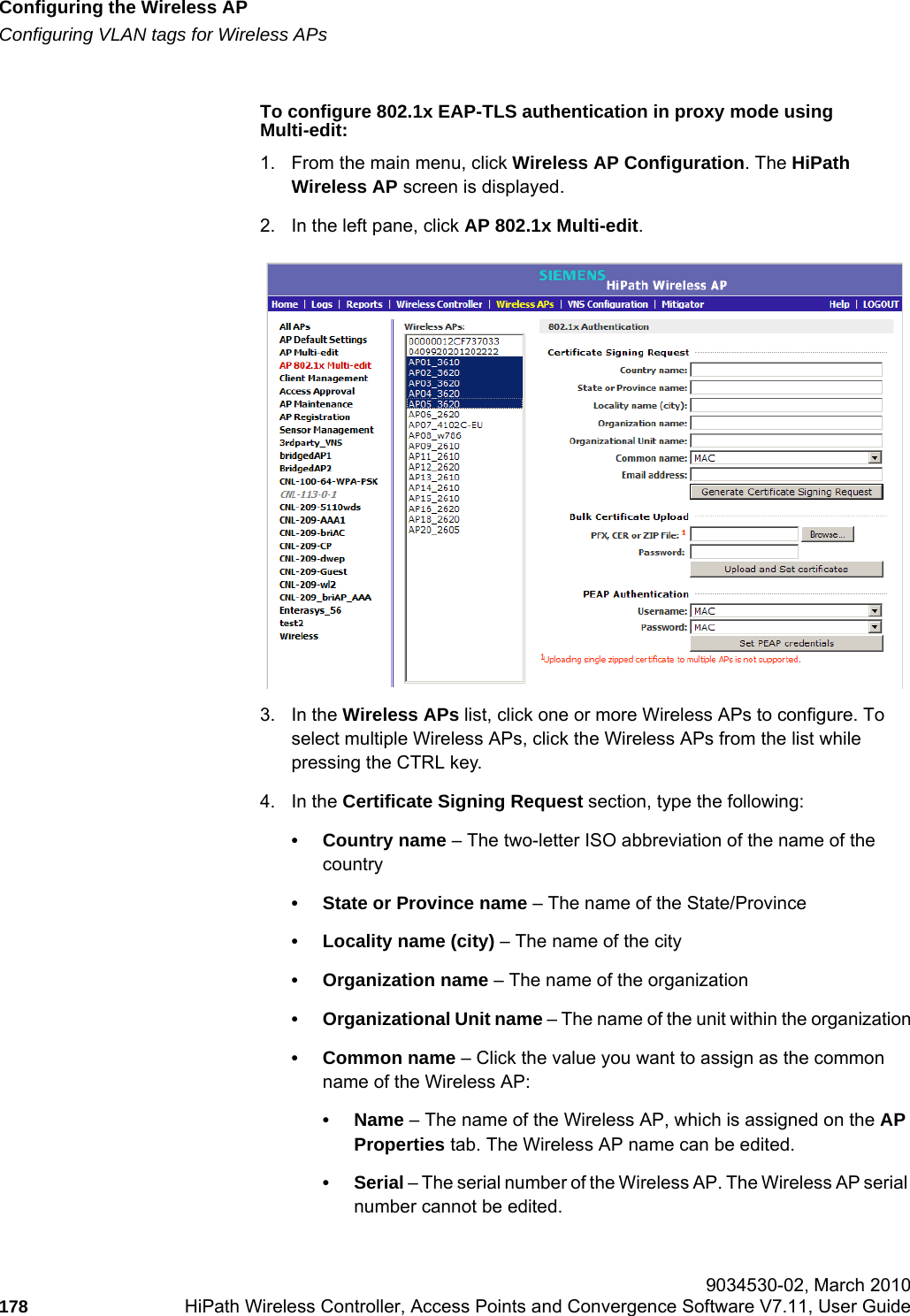 Configuring the Wireless APhwc_apstartup.fmConfiguring VLAN tags for Wireless APs 9034530-02, March 2010178 HiPath Wireless Controller, Access Points and Convergence Software V7.11, User Guide        To configure 802.1x EAP-TLS authentication in proxy mode using Multi-edit:1. From the main menu, click Wireless AP Configuration. The HiPath Wireless AP screen is displayed.2. In the left pane, click AP 802.1x Multi-edit.3. In the Wireless APs list, click one or more Wireless APs to configure. To select multiple Wireless APs, click the Wireless APs from the list while pressing the CTRL key.4. In the Certificate Signing Request section, type the following:• Country name – The two-letter ISO abbreviation of the name of the country• State or Province name – The name of the State/Province• Locality name (city) – The name of the city• Organization name – The name of the organization• Organizational Unit name – The name of the unit within the organization• Common name – Click the value you want to assign as the common name of the Wireless AP: •Name – The name of the Wireless AP, which is assigned on the AP Properties tab. The Wireless AP name can be edited.•Serial – The serial number of the Wireless AP. The Wireless AP serial number cannot be edited.