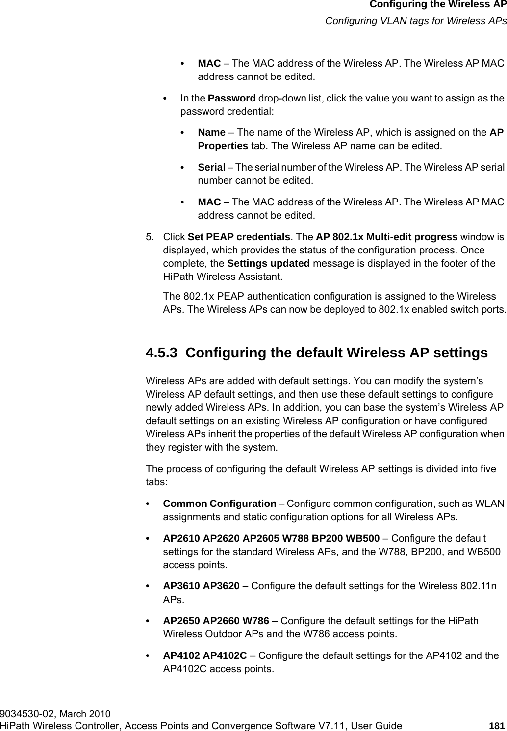 hwc_apstartup.fmConfiguring the Wireless APConfiguring VLAN tags for Wireless APs9034530-02, March 2010HiPath Wireless Controller, Access Points and Convergence Software V7.11, User Guide 181         •MAC – The MAC address of the Wireless AP. The Wireless AP MAC address cannot be edited.•In the Password drop-down list, click the value you want to assign as the password credential: •Name – The name of the Wireless AP, which is assigned on the AP Properties tab. The Wireless AP name can be edited.•Serial – The serial number of the Wireless AP. The Wireless AP serial number cannot be edited.•MAC – The MAC address of the Wireless AP. The Wireless AP MAC address cannot be edited.5. Click Set PEAP credentials. The AP 802.1x Multi-edit progress window is displayed, which provides the status of the configuration process. Once complete, the Settings updated message is displayed in the footer of the HiPath Wireless Assistant.The 802.1x PEAP authentication configuration is assigned to the Wireless APs. The Wireless APs can now be deployed to 802.1x enabled switch ports.4.5.3  Configuring the default Wireless AP settingsWireless APs are added with default settings. You can modify the system’s Wireless AP default settings, and then use these default settings to configure newly added Wireless APs. In addition, you can base the system’s Wireless AP default settings on an existing Wireless AP configuration or have configured Wireless APs inherit the properties of the default Wireless AP configuration when they register with the system.The process of configuring the default Wireless AP settings is divided into five tabs:• Common Configuration – Configure common configuration, such as WLAN assignments and static configuration options for all Wireless APs.• AP2610 AP2620 AP2605 W788 BP200 WB500 – Configure the default settings for the standard Wireless APs, and the W788, BP200, and WB500 access points.• AP3610 AP3620 – Configure the default settings for the Wireless 802.11n APs.• AP2650 AP2660 W786 – Configure the default settings for the HiPath Wireless Outdoor APs and the W786 access points.• AP4102 AP4102C – Configure the default settings for the AP4102 and the AP4102C access points.