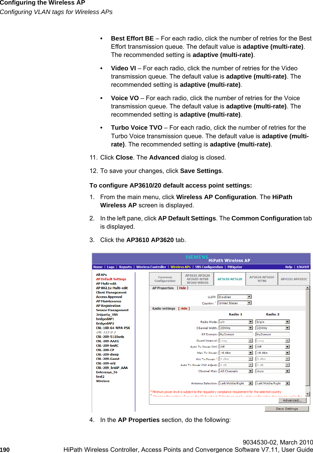 Configuring the Wireless APhwc_apstartup.fmConfiguring VLAN tags for Wireless APs 9034530-02, March 2010190 HiPath Wireless Controller, Access Points and Convergence Software V7.11, User Guide        • Best Effort BE – For each radio, click the number of retries for the Best Effort transmission queue. The default value is adaptive (multi-rate). The recommended setting is adaptive (multi-rate).•Video VI – For each radio, click the number of retries for the Video transmission queue. The default value is adaptive (multi-rate). The recommended setting is adaptive (multi-rate).• Voice VO – For each radio, click the number of retries for the Voice transmission queue. The default value is adaptive (multi-rate). The recommended setting is adaptive (multi-rate).• Turbo Voice TVO – For each radio, click the number of retries for the Turbo Voice transmission queue. The default value is adaptive (multi-rate). The recommended setting is adaptive (multi-rate).11. Click Close. The Advanced dialog is closed.12. To save your changes, click Save Settings.To configure AP3610/20 default access point settings:1. From the main menu, click Wireless AP Configuration. The HiPath Wireless AP screen is displayed.2. In the left pane, click AP Default Settings. The Common Configuration tab is displayed.3. Click the AP3610 AP3620 tab.4. In the AP Properties section, do the following:
