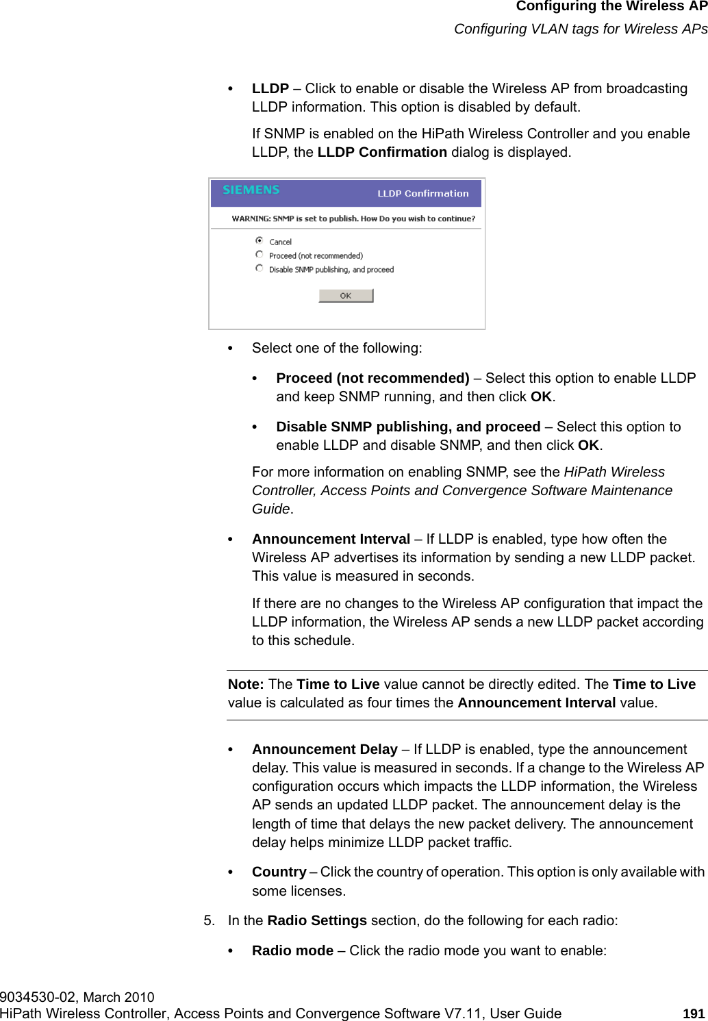 hwc_apstartup.fmConfiguring the Wireless APConfiguring VLAN tags for Wireless APs9034530-02, March 2010HiPath Wireless Controller, Access Points and Convergence Software V7.11, User Guide 191         •LLDP – Click to enable or disable the Wireless AP from broadcasting LLDP information. This option is disabled by default.If SNMP is enabled on the HiPath Wireless Controller and you enable LLDP, the LLDP Confirmation dialog is displayed.•Select one of the following:• Proceed (not recommended) – Select this option to enable LLDP and keep SNMP running, and then click OK.• Disable SNMP publishing, and proceed – Select this option to enable LLDP and disable SNMP, and then click OK. For more information on enabling SNMP, see the HiPath Wireless Controller, Access Points and Convergence Software Maintenance Guide.• Announcement Interval – If LLDP is enabled, type how often the Wireless AP advertises its information by sending a new LLDP packet. This value is measured in seconds. If there are no changes to the Wireless AP configuration that impact the LLDP information, the Wireless AP sends a new LLDP packet according to this schedule.Note: The Time to Live value cannot be directly edited. The Time to Live value is calculated as four times the Announcement Interval value.• Announcement Delay – If LLDP is enabled, type the announcement delay. This value is measured in seconds. If a change to the Wireless AP configuration occurs which impacts the LLDP information, the Wireless AP sends an updated LLDP packet. The announcement delay is the length of time that delays the new packet delivery. The announcement delay helps minimize LLDP packet traffic.• Country – Click the country of operation. This option is only available with some licenses. 5. In the Radio Settings section, do the following for each radio:• Radio mode – Click the radio mode you want to enable: