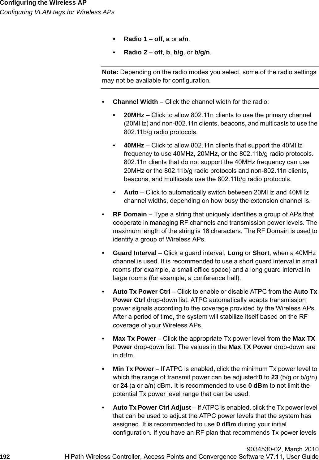 Configuring the Wireless APhwc_apstartup.fmConfiguring VLAN tags for Wireless APs 9034530-02, March 2010192 HiPath Wireless Controller, Access Points and Convergence Software V7.11, User Guide        • Radio 1 – off, a or a/n.• Radio 2 – off, b, b/g, or b/g/n.Note: Depending on the radio modes you select, some of the radio settings may not be available for configuration.• Channel Width – Click the channel width for the radio:•20MHz – Click to allow 802.11n clients to use the primary channel (20MHz) and non-802.11n clients, beacons, and multicasts to use the 802.11b/g radio protocols.•40MHz – Click to allow 802.11n clients that support the 40MHz frequency to use 40MHz, 20MHz, or the 802.11b/g radio protocols. 802.11n clients that do not support the 40MHz frequency can use 20MHz or the 802.11b/g radio protocols and non-802.11n clients, beacons, and multicasts use the 802.11b/g radio protocols.•Auto – Click to automatically switch between 20MHz and 40MHz channel widths, depending on how busy the extension channel is.•RF Domain – Type a string that uniquely identifies a group of APs that cooperate in managing RF channels and transmission power levels. The maximum length of the string is 16 characters. The RF Domain is used to identify a group of Wireless APs.• Guard Interval – Click a guard interval, Long or Short, when a 40MHz channel is used. It is recommended to use a short guard interval in small rooms (for example, a small office space) and a long guard interval in large rooms (for example, a conference hall).• Auto Tx Power Ctrl – Click to enable or disable ATPC from the Auto Tx Power Ctrl drop-down list. ATPC automatically adapts transmission power signals according to the coverage provided by the Wireless APs. After a period of time, the system will stabilize itself based on the RF coverage of your Wireless APs.•Max Tx Power – Click the appropriate Tx power level from the Max TX Power drop-down list. The values in the Max TX Power drop-down are in dBm.•Min Tx Power – If ATPC is enabled, click the minimum Tx power level to which the range of transmit power can be adjusted:0 to 23 (b/g or b/g/n) or 24 (a or a/n) dBm. It is recommended to use 0 dBm to not limit the potential Tx power level range that can be used.• Auto Tx Power Ctrl Adjust – If ATPC is enabled, click the Tx power level that can be used to adjust the ATPC power levels that the system has assigned. It is recommended to use 0 dBm during your initial configuration. If you have an RF plan that recommends Tx power levels 