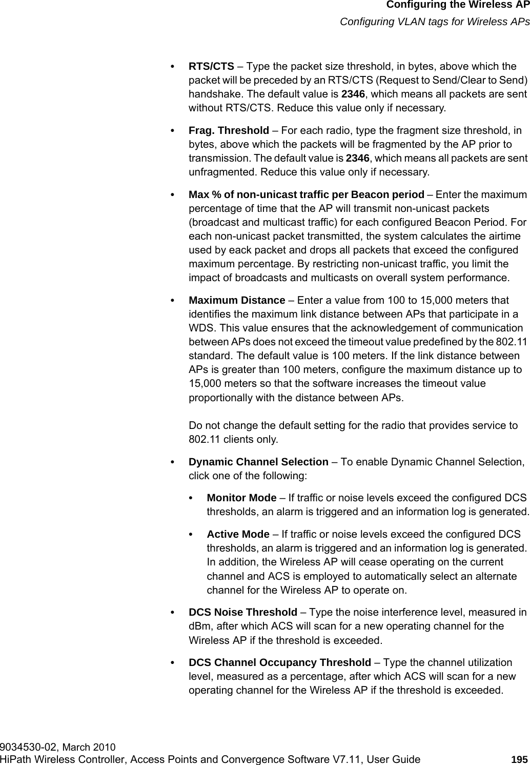 hwc_apstartup.fmConfiguring the Wireless APConfiguring VLAN tags for Wireless APs9034530-02, March 2010HiPath Wireless Controller, Access Points and Convergence Software V7.11, User Guide 195         • RTS/CTS – Type the packet size threshold, in bytes, above which the packet will be preceded by an RTS/CTS (Request to Send/Clear to Send) handshake. The default value is 2346, which means all packets are sent without RTS/CTS. Reduce this value only if necessary.• Frag. Threshold – For each radio, type the fragment size threshold, in bytes, above which the packets will be fragmented by the AP prior to transmission. The default value is 2346, which means all packets are sent unfragmented. Reduce this value only if necessary.• Max % of non-unicast traffic per Beacon period – Enter the maximum percentage of time that the AP will transmit non-unicast packets (broadcast and multicast traffic) for each configured Beacon Period. For each non-unicast packet transmitted, the system calculates the airtime used by eack packet and drops all packets that exceed the configured maximum percentage. By restricting non-unicast traffic, you limit the impact of broadcasts and multicasts on overall system performance.• Maximum Distance – Enter a value from 100 to 15,000 meters that identifies the maximum link distance between APs that participate in a WDS. This value ensures that the acknowledgement of communication between APs does not exceed the timeout value predefined by the 802.11 standard. The default value is 100 meters. If the link distance between APs is greater than 100 meters, configure the maximum distance up to 15,000 meters so that the software increases the timeout value proportionally with the distance between APs.Do not change the default setting for the radio that provides service to 802.11 clients only. • Dynamic Channel Selection – To enable Dynamic Channel Selection, click one of the following:• Monitor Mode – If traffic or noise levels exceed the configured DCS thresholds, an alarm is triggered and an information log is generated.• Active Mode – If traffic or noise levels exceed the configured DCS thresholds, an alarm is triggered and an information log is generated. In addition, the Wireless AP will cease operating on the current channel and ACS is employed to automatically select an alternate channel for the Wireless AP to operate on.• DCS Noise Threshold – Type the noise interference level, measured in dBm, after which ACS will scan for a new operating channel for the Wireless AP if the threshold is exceeded.• DCS Channel Occupancy Threshold – Type the channel utilization level, measured as a percentage, after which ACS will scan for a new operating channel for the Wireless AP if the threshold is exceeded.