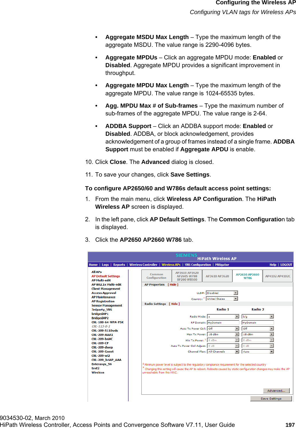 hwc_apstartup.fmConfiguring the Wireless APConfiguring VLAN tags for Wireless APs9034530-02, March 2010HiPath Wireless Controller, Access Points and Convergence Software V7.11, User Guide 197         • Aggregate MSDU Max Length – Type the maximum length of the aggregate MSDU. The value range is 2290-4096 bytes.• Aggregate MPDUs – Click an aggregate MPDU mode: Enabled or Disabled. Aggregate MPDU provides a significant improvement in throughput.• Aggregate MPDU Max Length – Type the maximum length of the aggregate MPDU. The value range is 1024-65535 bytes.• Agg. MPDU Max # of Sub-frames – Type the maximum number of sub-frames of the aggregate MPDU. The value range is 2-64.• ADDBA Support – Click an ADDBA support mode: Enabled or Disabled. ADDBA, or block acknowledgement, provides acknowledgement of a group of frames instead of a single frame. ADDBA Support must be enabled if Aggregate APDU is enable.10. Click Close. The Advanced dialog is closed.11. To save your changes, click Save Settings.To configure AP2650/60 and W786s default access point settings:1. From the main menu, click Wireless AP Configuration. The HiPath Wireless AP screen is displayed.2. In the left pane, click AP Default Settings. The Common Configuration tab is displayed.3. Click the AP2650 AP2660 W786 tab.