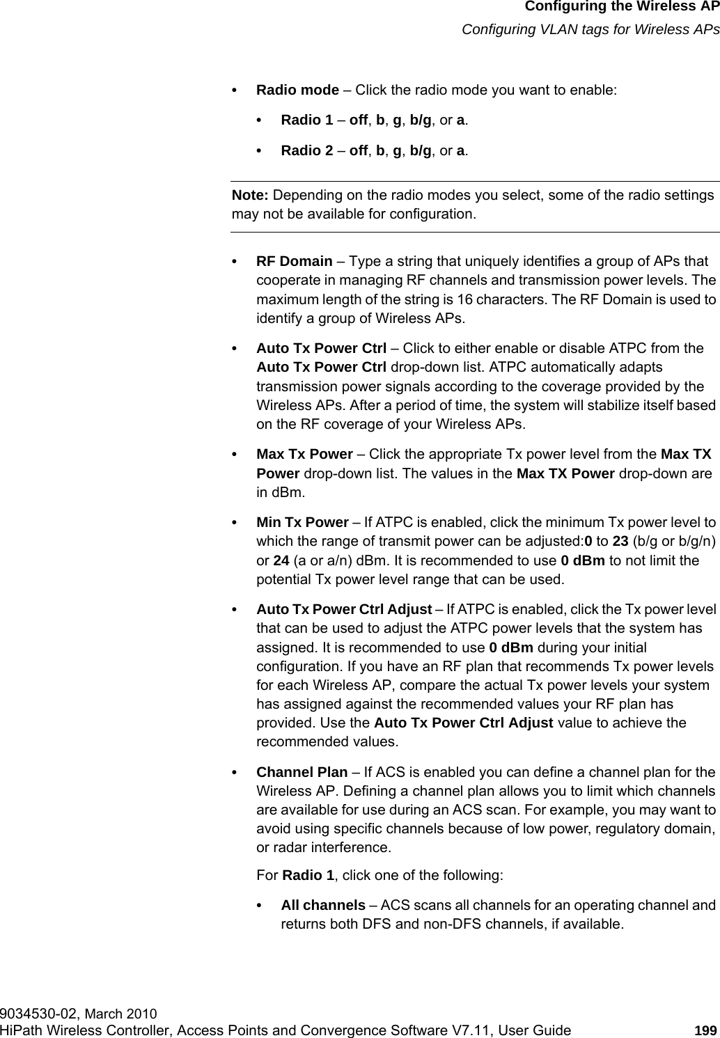 hwc_apstartup.fmConfiguring the Wireless APConfiguring VLAN tags for Wireless APs9034530-02, March 2010HiPath Wireless Controller, Access Points and Convergence Software V7.11, User Guide 199         • Radio mode – Click the radio mode you want to enable:• Radio 1 – off, b, g, b/g, or a.• Radio 2 – off, b, g, b/g, or a.Note: Depending on the radio modes you select, some of the radio settings may not be available for configuration.•RF Domain – Type a string that uniquely identifies a group of APs that cooperate in managing RF channels and transmission power levels. The maximum length of the string is 16 characters. The RF Domain is used to identify a group of Wireless APs.• Auto Tx Power Ctrl – Click to either enable or disable ATPC from the Auto Tx Power Ctrl drop-down list. ATPC automatically adapts transmission power signals according to the coverage provided by the Wireless APs. After a period of time, the system will stabilize itself based on the RF coverage of your Wireless APs.• Max Tx Power – Click the appropriate Tx power level from the Max TX Power drop-down list. The values in the Max TX Power drop-down are in dBm.• Min Tx Power – If ATPC is enabled, click the minimum Tx power level to which the range of transmit power can be adjusted:0 to 23 (b/g or b/g/n) or 24 (a or a/n) dBm. It is recommended to use 0 dBm to not limit the potential Tx power level range that can be used.• Auto Tx Power Ctrl Adjust – If ATPC is enabled, click the Tx power level that can be used to adjust the ATPC power levels that the system has assigned. It is recommended to use 0 dBm during your initial configuration. If you have an RF plan that recommends Tx power levels for each Wireless AP, compare the actual Tx power levels your system has assigned against the recommended values your RF plan has provided. Use the Auto Tx Power Ctrl Adjust value to achieve the recommended values.• Channel Plan – If ACS is enabled you can define a channel plan for the Wireless AP. Defining a channel plan allows you to limit which channels are available for use during an ACS scan. For example, you may want to avoid using specific channels because of low power, regulatory domain, or radar interference. For Radio 1, click one of the following:• All channels – ACS scans all channels for an operating channel and returns both DFS and non-DFS channels, if available.