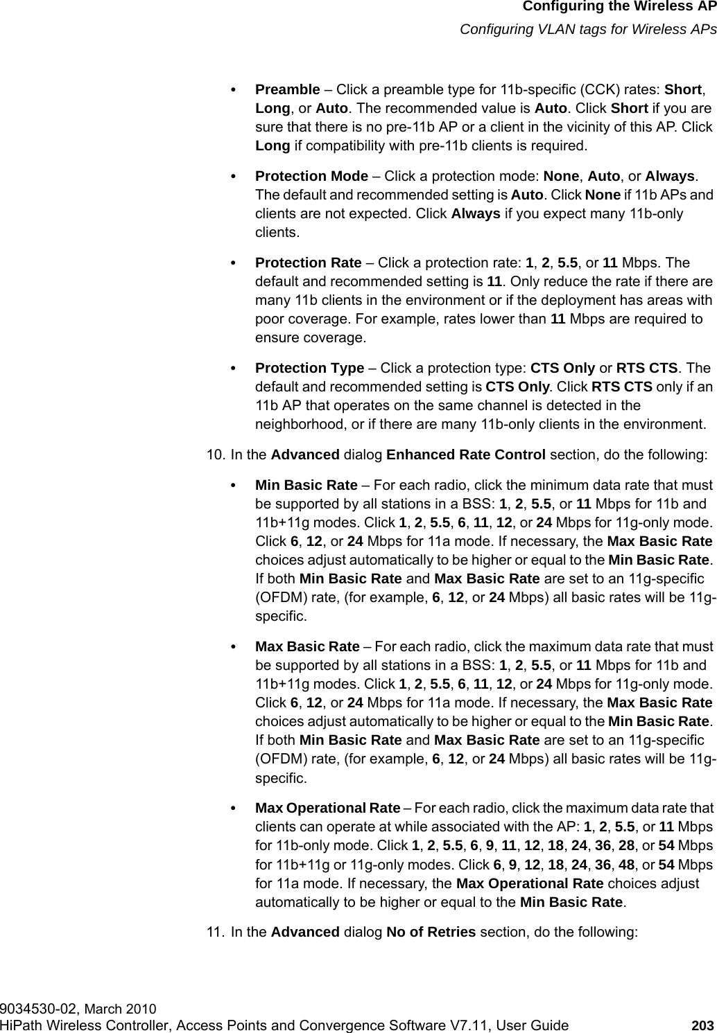 hwc_apstartup.fmConfiguring the Wireless APConfiguring VLAN tags for Wireless APs9034530-02, March 2010HiPath Wireless Controller, Access Points and Convergence Software V7.11, User Guide 203         •Preamble – Click a preamble type for 11b-specific (CCK) rates: Short, Long, or Auto. The recommended value is Auto. Click Short if you are sure that there is no pre-11b AP or a client in the vicinity of this AP. Click Long if compatibility with pre-11b clients is required.• Protection Mode – Click a protection mode: None, Auto, or Always. The default and recommended setting is Auto. Click None if 11b APs and clients are not expected. Click Always if you expect many 11b-only clients.•Protection Rate – Click a protection rate: 1, 2, 5.5, or 11 Mbps. The default and recommended setting is 11. Only reduce the rate if there are many 11b clients in the environment or if the deployment has areas with poor coverage. For example, rates lower than 11 Mbps are required to ensure coverage.• Protection Type – Click a protection type: CTS Only or RTS CTS. The default and recommended setting is CTS Only. Click RTS CTS only if an 11b AP that operates on the same channel is detected in the neighborhood, or if there are many 11b-only clients in the environment.10. In the Advanced dialog Enhanced Rate Control section, do the following:• Min Basic Rate – For each radio, click the minimum data rate that must be supported by all stations in a BSS: 1, 2, 5.5, or 11 Mbps for 11b and 11b+11g modes. Click 1, 2, 5.5, 6, 11, 12, or 24 Mbps for 11g-only mode. Click 6, 12, or 24 Mbps for 11a mode. If necessary, the Max Basic Rate choices adjust automatically to be higher or equal to the Min Basic Rate. If both Min Basic Rate and Max Basic Rate are set to an 11g-specific (OFDM) rate, (for example, 6, 12, or 24 Mbps) all basic rates will be 11g-specific.• Max Basic Rate – For each radio, click the maximum data rate that must be supported by all stations in a BSS: 1, 2, 5.5, or 11 Mbps for 11b and 11b+11g modes. Click 1, 2, 5.5, 6, 11, 12, or 24 Mbps for 11g-only mode. Click 6, 12, or 24 Mbps for 11a mode. If necessary, the Max Basic Rate choices adjust automatically to be higher or equal to the Min Basic Rate. If both Min Basic Rate and Max Basic Rate are set to an 11g-specific (OFDM) rate, (for example, 6, 12, or 24 Mbps) all basic rates will be 11g-specific.• Max Operational Rate – For each radio, click the maximum data rate that clients can operate at while associated with the AP: 1, 2, 5.5, or 11 Mbps for 11b-only mode. Click 1, 2, 5.5, 6, 9, 11, 12, 18, 24, 36, 28, or 54 Mbps for 11b+11g or 11g-only modes. Click 6, 9, 12, 18, 24, 36, 48, or 54 Mbps for 11a mode. If necessary, the Max Operational Rate choices adjust automatically to be higher or equal to the Min Basic Rate.11. In the Advanced dialog No of Retries section, do the following: