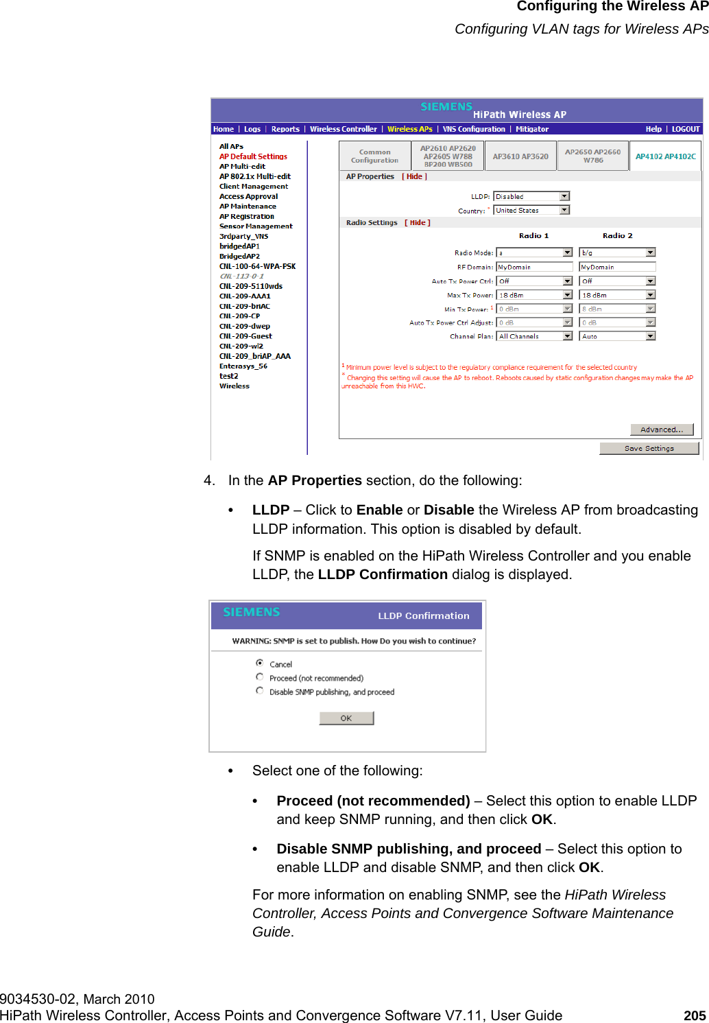 hwc_apstartup.fmConfiguring the Wireless APConfiguring VLAN tags for Wireless APs9034530-02, March 2010HiPath Wireless Controller, Access Points and Convergence Software V7.11, User Guide 205         4. In the AP Properties section, do the following:•LLDP – Click to Enable or Disable the Wireless AP from broadcasting LLDP information. This option is disabled by default.If SNMP is enabled on the HiPath Wireless Controller and you enable LLDP, the LLDP Confirmation dialog is displayed.•Select one of the following:• Proceed (not recommended) – Select this option to enable LLDP and keep SNMP running, and then click OK.• Disable SNMP publishing, and proceed – Select this option to enable LLDP and disable SNMP, and then click OK. For more information on enabling SNMP, see the HiPath Wireless Controller, Access Points and Convergence Software Maintenance Guide.