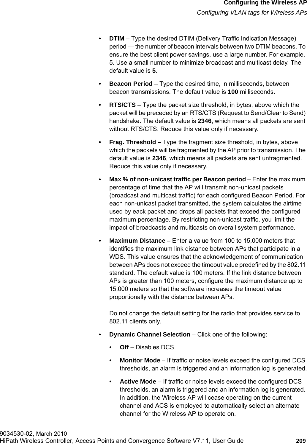 hwc_apstartup.fmConfiguring the Wireless APConfiguring VLAN tags for Wireless APs9034530-02, March 2010HiPath Wireless Controller, Access Points and Convergence Software V7.11, User Guide 209         •DTIM – Type the desired DTIM (Delivery Traffic Indication Message) period — the number of beacon intervals between two DTIM beacons. To ensure the best client power savings, use a large number. For example, 5. Use a small number to minimize broadcast and multicast delay. The default value is 5.• Beacon Period – Type the desired time, in milliseconds, between beacon transmissions. The default value is 100 milliseconds.• RTS/CTS – Type the packet size threshold, in bytes, above which the packet will be preceded by an RTS/CTS (Request to Send/Clear to Send) handshake. The default value is 2346, which means all packets are sent without RTS/CTS. Reduce this value only if necessary.• Frag. Threshold – Type the fragment size threshold, in bytes, above which the packets will be fragmented by the AP prior to transmission. The default value is 2346, which means all packets are sent unfragmented. Reduce this value only if necessary.• Max % of non-unicast traffic per Beacon period – Enter the maximum percentage of time that the AP will transmit non-unicast packets (broadcast and multicast traffic) for each configured Beacon Period. For each non-unicast packet transmitted, the system calculates the airtime used by eack packet and drops all packets that exceed the configured maximum percentage. By restricting non-unicast traffic, you limit the impact of broadcasts and multicasts on overall system performance.• Maximum Distance – Enter a value from 100 to 15,000 meters that identifies the maximum link distance between APs that participate in a WDS. This value ensures that the acknowledgement of communication between APs does not exceed the timeout value predefined by the 802.11 standard. The default value is 100 meters. If the link distance between APs is greater than 100 meters, configure the maximum distance up to 15,000 meters so that the software increases the timeout value proportionally with the distance between APs.Do not change the default setting for the radio that provides service to 802.11 clients only. • Dynamic Channel Selection – Click one of the following:•Off – Disables DCS.• Monitor Mode – If traffic or noise levels exceed the configured DCS thresholds, an alarm is triggered and an information log is generated.• Active Mode – If traffic or noise levels exceed the configured DCS thresholds, an alarm is triggered and an information log is generated. In addition, the Wireless AP will cease operating on the current channel and ACS is employed to automatically select an alternate channel for the Wireless AP to operate on.