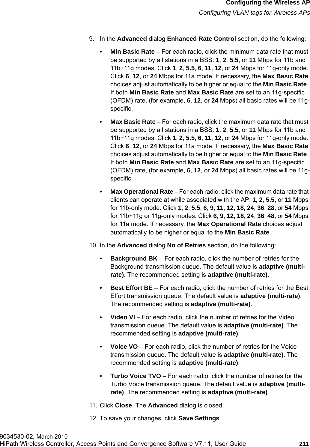 hwc_apstartup.fmConfiguring the Wireless APConfiguring VLAN tags for Wireless APs9034530-02, March 2010HiPath Wireless Controller, Access Points and Convergence Software V7.11, User Guide 211         9. In the Advanced dialog Enhanced Rate Control section, do the following:• Min Basic Rate – For each radio, click the minimum data rate that must be supported by all stations in a BSS: 1, 2, 5.5, or 11 Mbps for 11b and 11b+11g modes. Click 1, 2, 5.5, 6, 11, 12, or 24 Mbps for 11g-only mode. Click 6, 12, or 24 Mbps for 11a mode. If necessary, the Max Basic Rate choices adjust automatically to be higher or equal to the Min Basic Rate. If both Min Basic Rate and Max Basic Rate are set to an 11g-specific (OFDM) rate, (for example, 6, 12, or 24 Mbps) all basic rates will be 11g-specific.• Max Basic Rate – For each radio, click the maximum data rate that must be supported by all stations in a BSS: 1, 2, 5.5, or 11 Mbps for 11b and 11b+11g modes. Click 1, 2, 5.5, 6, 11, 12, or 24 Mbps for 11g-only mode. Click 6, 12, or 24 Mbps for 11a mode. If necessary, the Max Basic Rate choices adjust automatically to be higher or equal to the Min Basic Rate. If both Min Basic Rate and Max Basic Rate are set to an 11g-specific (OFDM) rate, (for example, 6, 12, or 24 Mbps) all basic rates will be 11g-specific.• Max Operational Rate – For each radio, click the maximum data rate that clients can operate at while associated with the AP: 1, 2, 5.5, or 11 Mbps for 11b-only mode. Click 1, 2, 5.5, 6, 9, 11, 12, 18, 24, 36, 28, or 54 Mbps for 11b+11g or 11g-only modes. Click 6, 9, 12, 18, 24, 36, 48, or 54 Mbps for 11a mode. If necessary, the Max Operational Rate choices adjust automatically to be higher or equal to the Min Basic Rate.10. In the Advanced dialog No of Retries section, do the following:• Background BK – For each radio, click the number of retries for the Background transmission queue. The default value is adaptive (multi-rate). The recommended setting is adaptive (multi-rate).• Best Effort BE – For each radio, click the number of retries for the Best Effort transmission queue. The default value is adaptive (multi-rate). The recommended setting is adaptive (multi-rate).•Video VI – For each radio, click the number of retries for the Video transmission queue. The default value is adaptive (multi-rate). The recommended setting is adaptive (multi-rate).•Voice VO – For each radio, click the number of retries for the Voice transmission queue. The default value is adaptive (multi-rate). The recommended setting is adaptive (multi-rate).• Turbo Voice TVO – For each radio, click the number of retries for the Turbo Voice transmission queue. The default value is adaptive (multi-rate). The recommended setting is adaptive (multi-rate).11. Click Close. The Advanced dialog is closed.12. To save your changes, click Save Settings.
