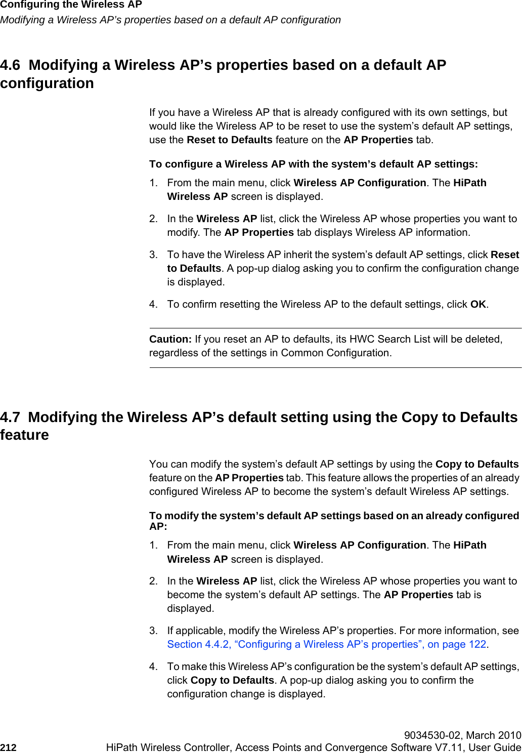 Configuring the Wireless APhwc_apstartup.fmModifying a Wireless AP’s properties based on a default AP configuration 9034530-02, March 2010212 HiPath Wireless Controller, Access Points and Convergence Software V7.11, User Guide        4.6  Modifying a Wireless AP’s properties based on a default AP configurationIf you have a Wireless AP that is already configured with its own settings, but would like the Wireless AP to be reset to use the system’s default AP settings, use the Reset to Defaults feature on the AP Properties tab.To configure a Wireless AP with the system’s default AP settings:1. From the main menu, click Wireless AP Configuration. The HiPath Wireless AP screen is displayed.2. In the Wireless AP list, click the Wireless AP whose properties you want to modify. The AP Properties tab displays Wireless AP information.3. To have the Wireless AP inherit the system’s default AP settings, click Reset to Defaults. A pop-up dialog asking you to confirm the configuration change is displayed.4. To confirm resetting the Wireless AP to the default settings, click OK.Caution: If you reset an AP to defaults, its HWC Search List will be deleted, regardless of the settings in Common Configuration.4.7  Modifying the Wireless AP’s default setting using the Copy to Defaults featureYou can modify the system’s default AP settings by using the Copy to Defaults feature on the AP Properties tab. This feature allows the properties of an already configured Wireless AP to become the system’s default Wireless AP settings.To modify the system’s default AP settings based on an already configured AP:1. From the main menu, click Wireless AP Configuration. The HiPath Wireless AP screen is displayed.2. In the Wireless AP list, click the Wireless AP whose properties you want to become the system’s default AP settings. The AP Properties tab is displayed.3. If applicable, modify the Wireless AP’s properties. For more information, see Section 4.4.2, “Configuring a Wireless AP’s properties”, on page 122.4. To make this Wireless AP’s configuration be the system’s default AP settings, click Copy to Defaults. A pop-up dialog asking you to confirm the configuration change is displayed.