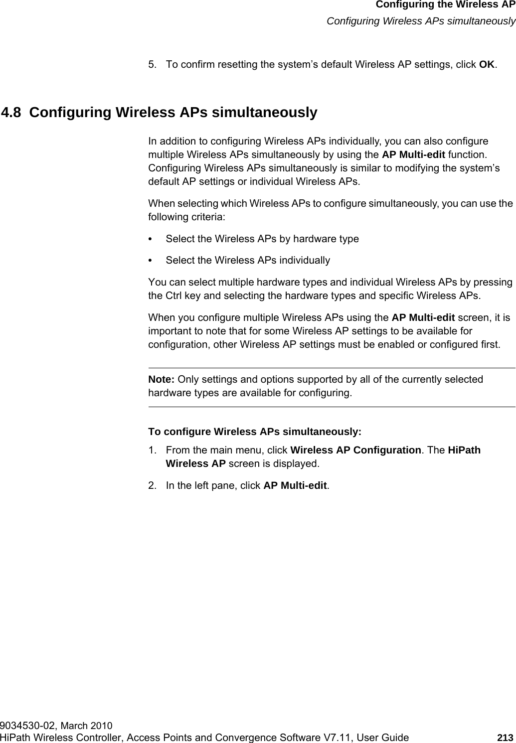 hwc_apstartup.fmConfiguring the Wireless APConfiguring Wireless APs simultaneously9034530-02, March 2010HiPath Wireless Controller, Access Points and Convergence Software V7.11, User Guide 213         5. To confirm resetting the system’s default Wireless AP settings, click OK.4.8  Configuring Wireless APs simultaneouslyIn addition to configuring Wireless APs individually, you can also configure multiple Wireless APs simultaneously by using the AP Multi-edit function. Configuring Wireless APs simultaneously is similar to modifying the system’s default AP settings or individual Wireless APs. When selecting which Wireless APs to configure simultaneously, you can use the following criteria:•Select the Wireless APs by hardware type•Select the Wireless APs individuallyYou can select multiple hardware types and individual Wireless APs by pressing the Ctrl key and selecting the hardware types and specific Wireless APs.When you configure multiple Wireless APs using the AP Multi-edit screen, it is important to note that for some Wireless AP settings to be available for configuration, other Wireless AP settings must be enabled or configured first.Note: Only settings and options supported by all of the currently selected hardware types are available for configuring.To configure Wireless APs simultaneously:1. From the main menu, click Wireless AP Configuration. The HiPath Wireless AP screen is displayed.2. In the left pane, click AP Multi-edit.