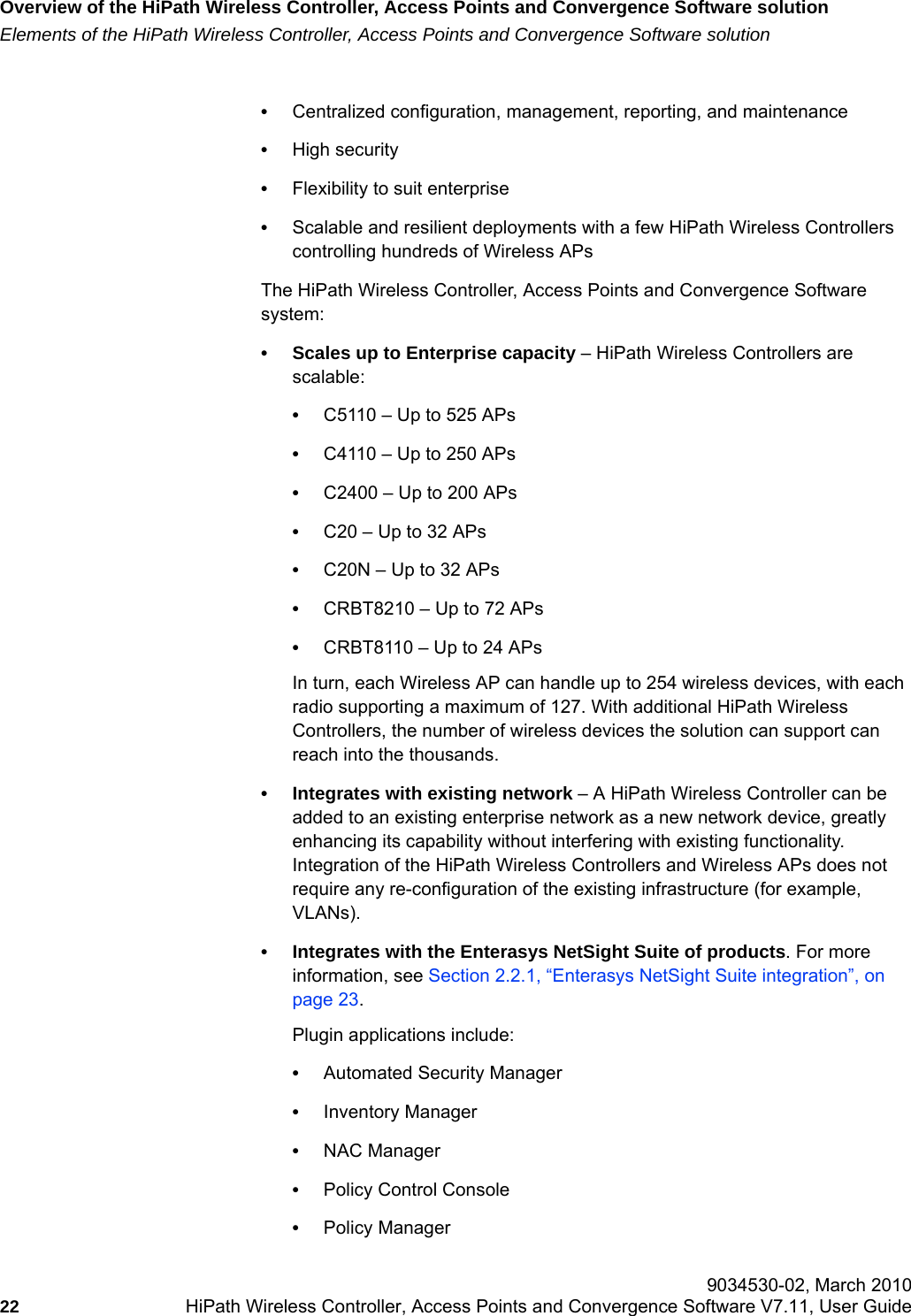 Overview of the HiPath Wireless Controller, Access Points and Convergence Software solutionhwc_intro.fmElements of the HiPath Wireless Controller, Access Points and Convergence Software solution 9034530-02, March 201022 HiPath Wireless Controller, Access Points and Convergence Software V7.11, User Guide        •Centralized configuration, management, reporting, and maintenance•High security•Flexibility to suit enterprise•Scalable and resilient deployments with a few HiPath Wireless Controllers controlling hundreds of Wireless APsThe HiPath Wireless Controller, Access Points and Convergence Software system:• Scales up to Enterprise capacity – HiPath Wireless Controllers are scalable:•C5110 – Up to 525 APs•C4110 – Up to 250 APs•C2400 – Up to 200 APs•C20 – Up to 32 APs•C20N – Up to 32 APs•CRBT8210 – Up to 72 APs•CRBT8110 – Up to 24 APsIn turn, each Wireless AP can handle up to 254 wireless devices, with each radio supporting a maximum of 127. With additional HiPath Wireless Controllers, the number of wireless devices the solution can support can reach into the thousands.• Integrates with existing network – A HiPath Wireless Controller can be added to an existing enterprise network as a new network device, greatly enhancing its capability without interfering with existing functionality. Integration of the HiPath Wireless Controllers and Wireless APs does not require any re-configuration of the existing infrastructure (for example, VLANs).• Integrates with the Enterasys NetSight Suite of products. For more information, see Section 2.2.1, “Enterasys NetSight Suite integration”, on page 23.Plugin applications include: •Automated Security Manager •Inventory Manager •NAC Manager •Policy Control Console •Policy Manager