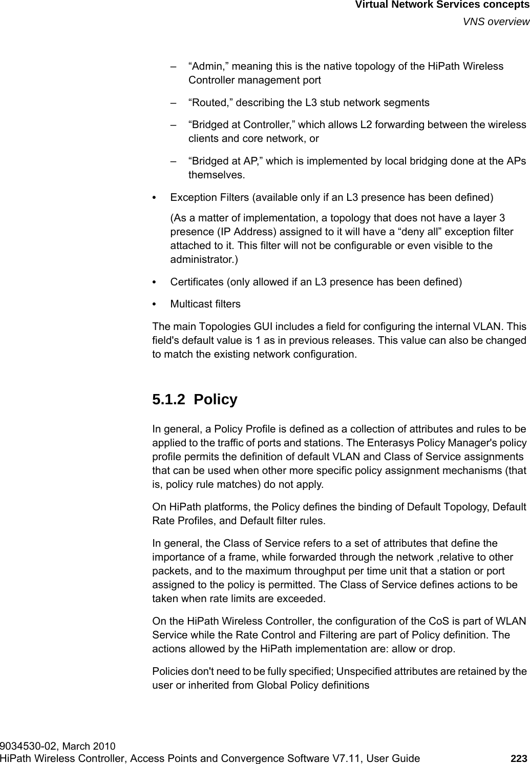 hwc_vnsintro.fmVirtual Network Services conceptsVNS overview9034530-02, March 2010HiPath Wireless Controller, Access Points and Convergence Software V7.11, User Guide 223         – “Admin,” meaning this is the native topology of the HiPath Wireless Controller management port – “Routed,” describing the L3 stub network segments– “Bridged at Controller,” which allows L2 forwarding between the wireless clients and core network, or– “Bridged at AP,” which is implemented by local bridging done at the APs themselves.•Exception Filters (available only if an L3 presence has been defined) (As a matter of implementation, a topology that does not have a layer 3 presence (IP Address) assigned to it will have a “deny all” exception filter attached to it. This filter will not be configurable or even visible to the administrator.)•Certificates (only allowed if an L3 presence has been defined)•Multicast filters The main Topologies GUI includes a field for configuring the internal VLAN. This field&apos;s default value is 1 as in previous releases. This value can also be changed to match the existing network configuration. 5.1.2  PolicyIn general, a Policy Profile is defined as a collection of attributes and rules to be applied to the traffic of ports and stations. The Enterasys Policy Manager&apos;s policy profile permits the definition of default VLAN and Class of Service assignments that can be used when other more specific policy assignment mechanisms (that is, policy rule matches) do not apply. On HiPath platforms, the Policy defines the binding of Default Topology, Default Rate Profiles, and Default filter rules.In general, the Class of Service refers to a set of attributes that define the importance of a frame, while forwarded through the network ,relative to other packets, and to the maximum throughput per time unit that a station or port assigned to the policy is permitted. The Class of Service defines actions to be taken when rate limits are exceeded. On the HiPath Wireless Controller, the configuration of the CoS is part of WLAN Service while the Rate Control and Filtering are part of Policy definition. The actions allowed by the HiPath implementation are: allow or drop.Policies don&apos;t need to be fully specified; Unspecified attributes are retained by the user or inherited from Global Policy definitions
