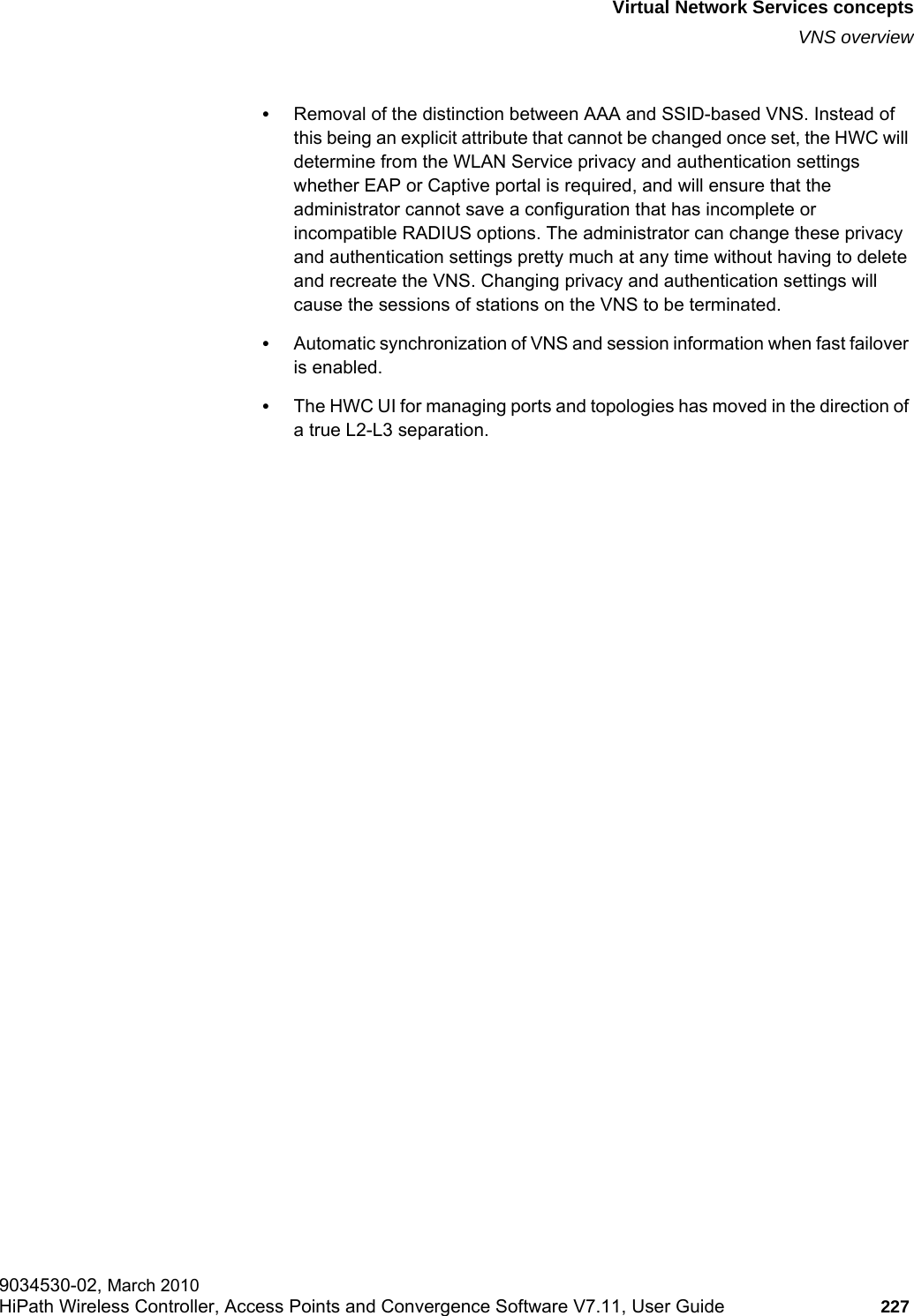 hwc_vnsintro.fmVirtual Network Services conceptsVNS overview9034530-02, March 2010HiPath Wireless Controller, Access Points and Convergence Software V7.11, User Guide 227         •Removal of the distinction between AAA and SSID-based VNS. Instead of this being an explicit attribute that cannot be changed once set, the HWC will determine from the WLAN Service privacy and authentication settings whether EAP or Captive portal is required, and will ensure that the administrator cannot save a configuration that has incomplete or incompatible RADIUS options. The administrator can change these privacy and authentication settings pretty much at any time without having to delete and recreate the VNS. Changing privacy and authentication settings will cause the sessions of stations on the VNS to be terminated.•Automatic synchronization of VNS and session information when fast failover is enabled.•The HWC UI for managing ports and topologies has moved in the direction of a true L2-L3 separation. 