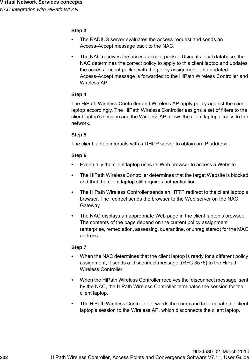 Virtual Network Services conceptshwc_vnsintro.fmNAC integration with HiPath WLAN 9034530-02, March 2010232 HiPath Wireless Controller, Access Points and Convergence Software V7.11, User Guide        Step 3•The RADIUS server evaluates the access-request and sends an Access-Accept message back to the NAC.•The NAC receives the access-accept packet. Using its local database, the NAC determines the correct policy to apply to this client laptop and updates the access-accept packet with the policy assignment. The updated Access-Accept message is forwarded to the HiPath Wireless Controller and Wireless AP. Step 4The HiPath Wireless Controller and Wireless AP apply policy against the client laptop accordingly. The HiPath Wireless Controller assigns a set of filters to the client laptop’s session and the Wireless AP allows the client laptop access to the network.Step 5The client laptop interacts with a DHCP server to obtain an IP address.Step 6•Eventually the client laptop uses its Web browser to access a Website.•The HiPath Wireless Controller determines that the target Website is blocked and that the client laptop still requires authentication. •The HiPath Wireless Controller sends an HTTP redirect to the client laptop’s browser. The redirect sends the browser to the Web server on the NAC Gateway.•The NAC displays an appropriate Web page in the client laptop’s browser. The contents of the page depend on the current policy assignment (enterprise, remediation, assessing, quarantine, or unregistered) for the MAC address.Step 7•When the NAC determines that the client laptop is ready for a different policy assignment, it sends a ‘disconnect message’ (RFC 3576) to the HiPath Wireless Controller. •When the HiPath Wireless Controller receives the ‘disconnect message’ sent by the NAC, the HiPath Wireless Controller terminates the session for the client laptop. •The HiPath Wireless Controller forwards the command to terminate the client laptop’s session to the Wireless AP, which disconnects the client laptop.