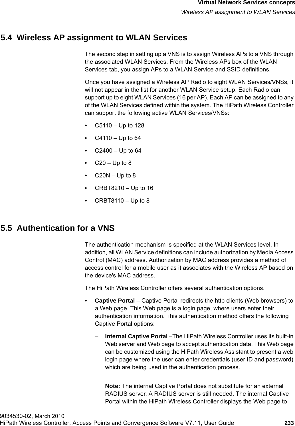 hwc_vnsintro.fmVirtual Network Services conceptsWireless AP assignment to WLAN Services9034530-02, March 2010HiPath Wireless Controller, Access Points and Convergence Software V7.11, User Guide 233         5.4  Wireless AP assignment to WLAN ServicesThe second step in setting up a VNS is to assign Wireless APs to a VNS through the associated WLAN Services. From the Wireless APs box of the WLAN Services tab, you assign APs to a WLAN Service and SSID definitions. Once you have assigned a Wireless AP Radio to eight WLAN Services/VNSs, it will not appear in the list for another WLAN Service setup. Each Radio can support up to eight WLAN Services (16 per AP). Each AP can be assigned to any of the WLAN Services defined within the system. The HiPath Wireless Controller can support the following active WLAN Services/VNSs:•C5110 – Up to 128•C4110 – Up to 64 •C2400 – Up to 64 •C20 – Up to 8 •C20N – Up to 8 •CRBT8210 – Up to 16•CRBT8110 – Up to 8 5.5  Authentication for a VNSThe authentication mechanism is specified at the WLAN Services level. In addition, all WLAN Service definitions can include authorization by Media Access Control (MAC) address. Authorization by MAC address provides a method of access control for a mobile user as it associates with the Wireless AP based on the device&apos;s MAC address.The HiPath Wireless Controller offers several authentication options. • Captive Portal – Captive Portal redirects the http clients (Web browsers) to a Web page. This Web page is a login page, where users enter their authentication information. This authentication method offers the following Captive Portal options:–Internal Captive Portal –The HiPath Wireless Controller uses its built-in Web server and Web page to accept authentication data. This Web page can be customized using the HiPath Wireless Assistant to present a web login page where the user can enter credentials (user ID and password) which are being used in the authentication process.Note: The internal Captive Portal does not substitute for an external RADIUS server. A RADIUS server is still needed. The internal Captive Portal within the HiPath Wireless Controller displays the Web page to 