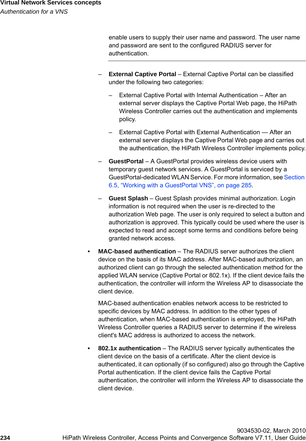 Virtual Network Services conceptshwc_vnsintro.fmAuthentication for a VNS 9034530-02, March 2010234 HiPath Wireless Controller, Access Points and Convergence Software V7.11, User Guide        enable users to supply their user name and password. The user name and password are sent to the configured RADIUS server for authentication.–External Captive Portal – External Captive Portal can be classified under the following two categories:– External Captive Portal with Internal Authentication – After an external server displays the Captive Portal Web page, the HiPath Wireless Controller carries out the authentication and implements policy.– External Captive Portal with External Authentication — After an external server displays the Captive Portal Web page and carries out the authentication, the HiPath Wireless Controller implements policy.–GuestPortal – A GuestPortal provides wireless device users with temporary guest network services. A GuestPortal is serviced by a GuestPortal-dedicated WLAN Service. For more information, see Section 6.5, “Working with a GuestPortal VNS”, on page 285.–Guest Splash – Guest Splash provides minimal authorization. Login information is not required when the user is re-directed to the authorization Web page. The user is only required to select a button and authorization is approved. This typically could be used where the user is expected to read and accept some terms and conditions before being granted network access.• MAC-based authentication – The RADIUS server authorizes the client device on the basis of its MAC address. After MAC-based authorization, an authorized client can go through the selected authentication method for the applied WLAN service (Captive Portal or 802.1x). If the client device fails the authentication, the controller will inform the Wireless AP to disassociate the client device.MAC-based authentication enables network access to be restricted to specific devices by MAC address. In addition to the other types of authentication, when MAC-based authentication is employed, the HiPath Wireless Controller queries a RADIUS server to determine if the wireless client&apos;s MAC address is authorized to access the network.• 802.1x authentication – The RADIUS server typically authenticates the client device on the basis of a certificate. After the client device is authenticated, it can optionally (if so configured) also go through the Captive Portal authentication. If the client device fails the Captive Portal authentication, the controller will inform the Wireless AP to disassociate the client device.