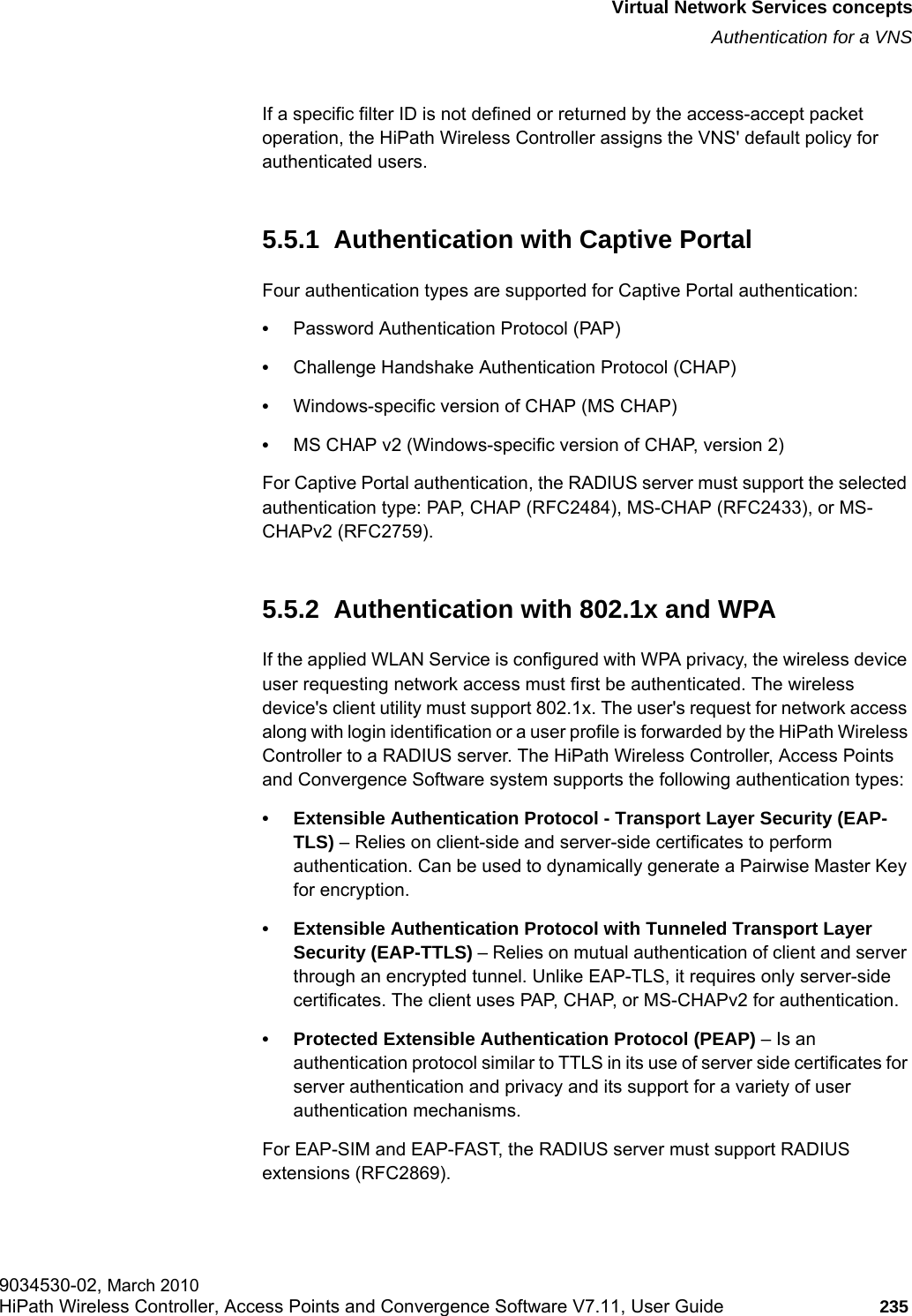 hwc_vnsintro.fmVirtual Network Services conceptsAuthentication for a VNS9034530-02, March 2010HiPath Wireless Controller, Access Points and Convergence Software V7.11, User Guide 235         If a specific filter ID is not defined or returned by the access-accept packet operation, the HiPath Wireless Controller assigns the VNS&apos; default policy for authenticated users.5.5.1  Authentication with Captive PortalFour authentication types are supported for Captive Portal authentication:•Password Authentication Protocol (PAP)•Challenge Handshake Authentication Protocol (CHAP)•Windows-specific version of CHAP (MS CHAP)•MS CHAP v2 (Windows-specific version of CHAP, version 2)For Captive Portal authentication, the RADIUS server must support the selected authentication type: PAP, CHAP (RFC2484), MS-CHAP (RFC2433), or MS-CHAPv2 (RFC2759).5.5.2  Authentication with 802.1x and WPAIf the applied WLAN Service is configured with WPA privacy, the wireless device user requesting network access must first be authenticated. The wireless device&apos;s client utility must support 802.1x. The user&apos;s request for network access along with login identification or a user profile is forwarded by the HiPath Wireless Controller to a RADIUS server. The HiPath Wireless Controller, Access Points and Convergence Software system supports the following authentication types:• Extensible Authentication Protocol - Transport Layer Security (EAP-TLS) – Relies on client-side and server-side certificates to perform authentication. Can be used to dynamically generate a Pairwise Master Key for encryption.• Extensible Authentication Protocol with Tunneled Transport Layer Security (EAP-TTLS) – Relies on mutual authentication of client and server through an encrypted tunnel. Unlike EAP-TLS, it requires only server-side certificates. The client uses PAP, CHAP, or MS-CHAPv2 for authentication.• Protected Extensible Authentication Protocol (PEAP) – Is an authentication protocol similar to TTLS in its use of server side certificates for server authentication and privacy and its support for a variety of user authentication mechanisms.For EAP-SIM and EAP-FAST, the RADIUS server must support RADIUS extensions (RFC2869).