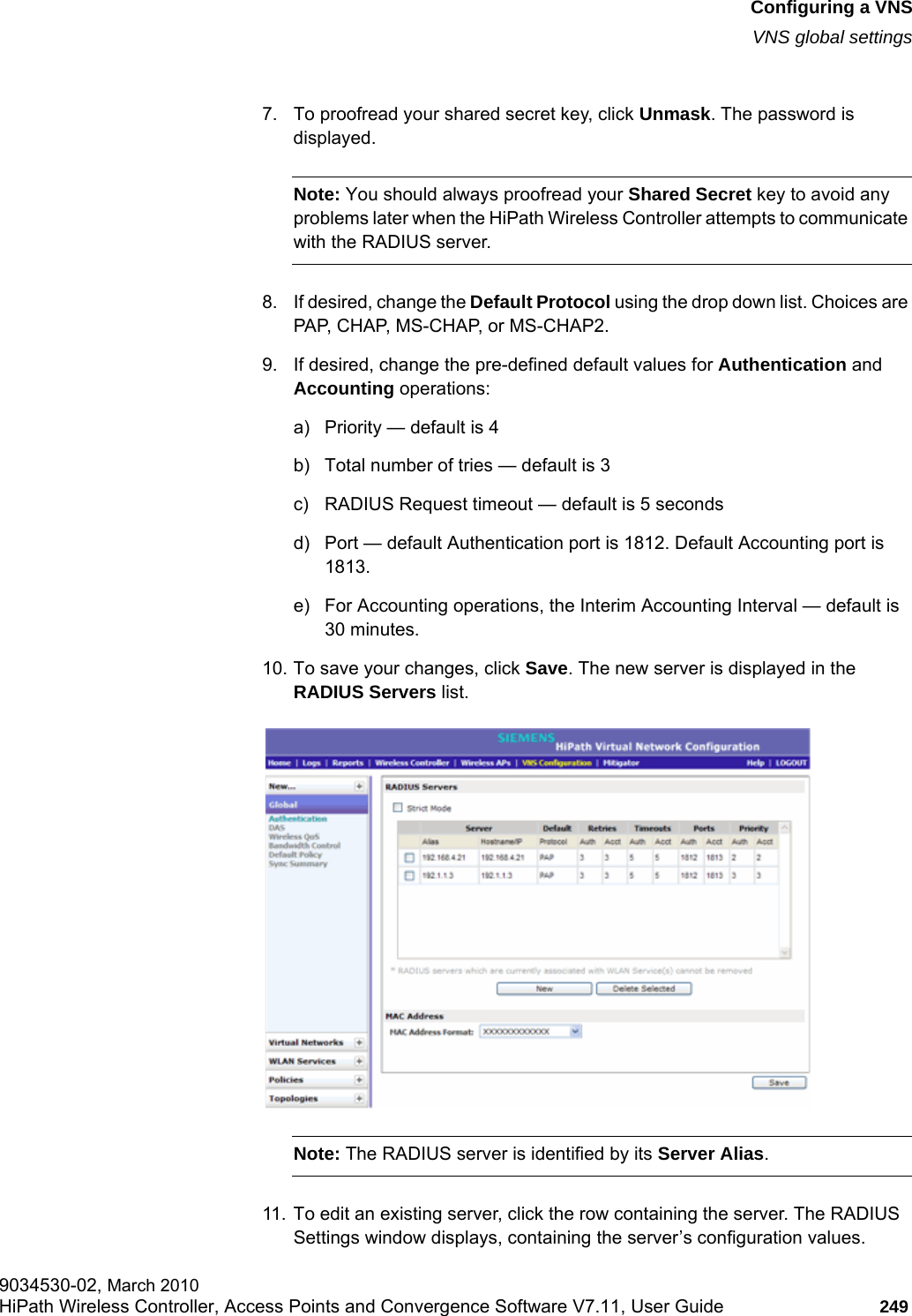 hwc_vnsconfiguration.fmConfiguring a VNSVNS global settings9034530-02, March 2010HiPath Wireless Controller, Access Points and Convergence Software V7.11, User Guide 249         7. To proofread your shared secret key, click Unmask. The password is displayed.Note: You should always proofread your Shared Secret key to avoid any problems later when the HiPath Wireless Controller attempts to communicate with the RADIUS server. 8. If desired, change the Default Protocol using the drop down list. Choices are PAP, CHAP, MS-CHAP, or MS-CHAP2.9. If desired, change the pre-defined default values for Authentication and Accounting operations:a) Priority — default is 4b) Total number of tries — default is 3c) RADIUS Request timeout — default is 5 secondsd) Port — default Authentication port is 1812. Default Accounting port is 1813.e) For Accounting operations, the Interim Accounting Interval — default is 30 minutes.10. To save your changes, click Save. The new server is displayed in the RADIUS Servers list.Note: The RADIUS server is identified by its Server Alias. 11. To edit an existing server, click the row containing the server. The RADIUS Settings window displays, containing the server’s configuration values.