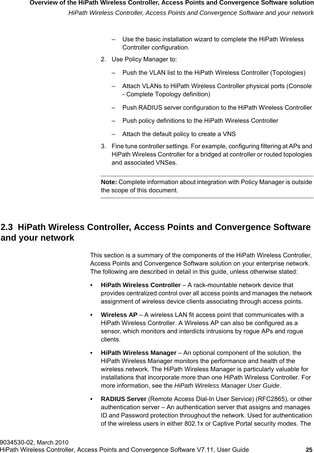 hwc_intro.fmOverview of the HiPath Wireless Controller, Access Points and Convergence Software solutionHiPath Wireless Controller, Access Points and Convergence Software and your network9034530-02, March 2010HiPath Wireless Controller, Access Points and Convergence Software V7.11, User Guide 25         – Use the basic installation wizard to complete the HiPath Wireless Controller configuration.2. Use Policy Manager to:– Push the VLAN list to the HiPath Wireless Controller (Topologies)– Attach VLANs to HiPath Wireless Controller physical ports (Console - Complete Topology definition)– Push RADIUS server configuration to the HiPath Wireless Controller – Push policy definitions to the HiPath Wireless Controller – Attach the default policy to create a VNS3. Fine tune controller settings. For example, configuring filtering at APs and HiPath Wireless Controller for a bridged at controller or routed topologies and associated VNSes.Note: Complete information about integration with Policy Manager is outside the scope of this document.2.3  HiPath Wireless Controller, Access Points and Convergence Software and your networkThis section is a summary of the components of the HiPath Wireless Controller, Access Points and Convergence Software solution on your enterprise network. The following are described in detail in this guide, unless otherwise stated:• HiPath Wireless Controller – A rack-mountable network device that provides centralized control over all access points and manages the network assignment of wireless device clients associating through access points.• Wireless AP – A wireless LAN fit access point that communicates with a HiPath Wireless Controller. A Wireless AP can also be configured as a sensor, which monitors and interdicts intrusions by rogue APs and rogue clients.• HiPath Wireless Manager – An optional component of the solution, the HiPath Wireless Manager monitors the performance and health of the wireless network. The HiPath Wireless Manager is particularly valuable for installations that incorporate more than one HiPath Wireless Controller. For more information, see the HiPath Wireless Manager User Guide.• RADIUS Server (Remote Access Dial-In User Service) (RFC2865), or other authentication server – An authentication server that assigns and manages ID and Password protection throughout the network. Used for authentication of the wireless users in either 802.1x or Captive Portal security modes. The 