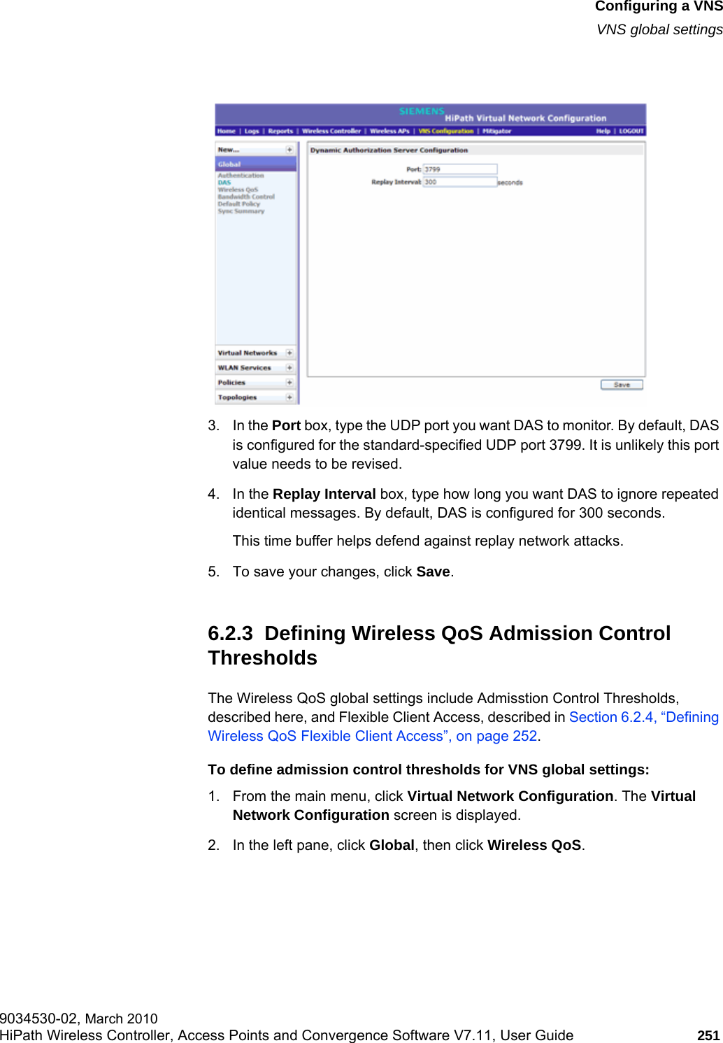 hwc_vnsconfiguration.fmConfiguring a VNSVNS global settings9034530-02, March 2010HiPath Wireless Controller, Access Points and Convergence Software V7.11, User Guide 251         3. In the Port box, type the UDP port you want DAS to monitor. By default, DAS is configured for the standard-specified UDP port 3799. It is unlikely this port value needs to be revised.4. In the Replay Interval box, type how long you want DAS to ignore repeated identical messages. By default, DAS is configured for 300 seconds.This time buffer helps defend against replay network attacks.5. To save your changes, click Save.6.2.3  Defining Wireless QoS Admission Control ThresholdsThe Wireless QoS global settings include Admisstion Control Thresholds, described here, and Flexible Client Access, described in Section 6.2.4, “Defining Wireless QoS Flexible Client Access”, on page 252.To define admission control thresholds for VNS global settings: 1. From the main menu, click Virtual Network Configuration. The Virtual Network Configuration screen is displayed.2. In the left pane, click Global, then click Wireless QoS. 