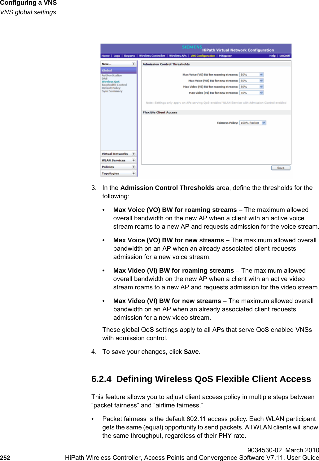 Configuring a VNShwc_vnsconfiguration.fmVNS global settings 9034530-02, March 2010252 HiPath Wireless Controller, Access Points and Convergence Software V7.11, User Guide        3. In the Admission Control Thresholds area, define the thresholds for the following:• Max Voice (VO) BW for roaming streams – The maximum allowed overall bandwidth on the new AP when a client with an active voice stream roams to a new AP and requests admission for the voice stream.• Max Voice (VO) BW for new streams – The maximum allowed overall bandwidth on an AP when an already associated client requests admission for a new voice stream.• Max Video (VI) BW for roaming streams – The maximum allowed overall bandwidth on the new AP when a client with an active video stream roams to a new AP and requests admission for the video stream.• Max Video (VI) BW for new streams – The maximum allowed overall bandwidth on an AP when an already associated client requests admission for a new video stream.These global QoS settings apply to all APs that serve QoS enabled VNSs with admission control.4. To save your changes, click Save.6.2.4  Defining Wireless QoS Flexible Client AccessThis feature allows you to adjust client access policy in multiple steps between “packet fairness” and “airtime fairness.”•Packet fairness is the default 802.11 access policy. Each WLAN participant gets the same (equal) opportunity to send packets. All WLAN clients will show the same throughput, regardless of their PHY rate.