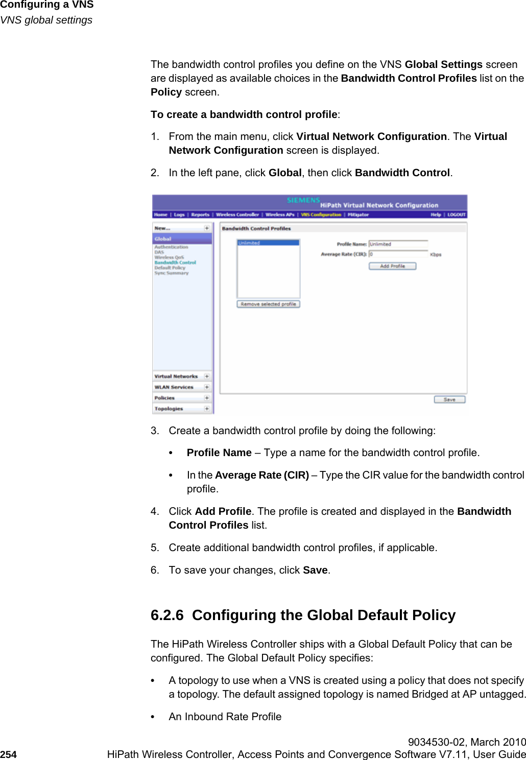 Configuring a VNShwc_vnsconfiguration.fmVNS global settings 9034530-02, March 2010254 HiPath Wireless Controller, Access Points and Convergence Software V7.11, User Guide        The bandwidth control profiles you define on the VNS Global Settings screen are displayed as available choices in the Bandwidth Control Profiles list on the Policy screen.To create a bandwidth control profile:1. From the main menu, click Virtual Network Configuration. The Virtual Network Configuration screen is displayed.2. In the left pane, click Global, then click Bandwidth Control. 3. Create a bandwidth control profile by doing the following:• Profile Name – Type a name for the bandwidth control profile.•In the Average Rate (CIR) – Type the CIR value for the bandwidth control profile.4. Click Add Profile. The profile is created and displayed in the Bandwidth Control Profiles list.5. Create additional bandwidth control profiles, if applicable. 6. To save your changes, click Save.6.2.6  Configuring the Global Default PolicyThe HiPath Wireless Controller ships with a Global Default Policy that can be configured. The Global Default Policy specifies:•A topology to use when a VNS is created using a policy that does not specify a topology. The default assigned topology is named Bridged at AP untagged.•An Inbound Rate Profile
