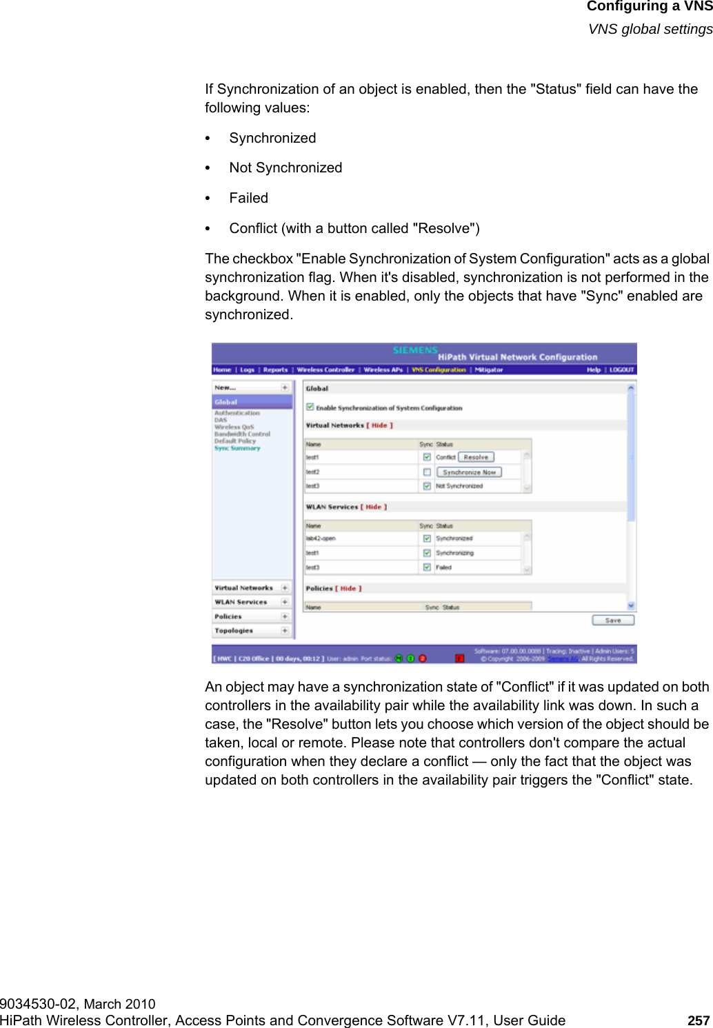 hwc_vnsconfiguration.fmConfiguring a VNSVNS global settings9034530-02, March 2010HiPath Wireless Controller, Access Points and Convergence Software V7.11, User Guide 257         If Synchronization of an object is enabled, then the &quot;Status&quot; field can have the following values:•Synchronized•Not Synchronized•Failed•Conflict (with a button called &quot;Resolve&quot;)The checkbox &quot;Enable Synchronization of System Configuration&quot; acts as a global synchronization flag. When it&apos;s disabled, synchronization is not performed in the background. When it is enabled, only the objects that have &quot;Sync&quot; enabled are synchronized.An object may have a synchronization state of &quot;Conflict&quot; if it was updated on both controllers in the availability pair while the availability link was down. In such a case, the &quot;Resolve&quot; button lets you choose which version of the object should be taken, local or remote. Please note that controllers don&apos;t compare the actual configuration when they declare a conflict — only the fact that the object was updated on both controllers in the availability pair triggers the &quot;Conflict&quot; state.